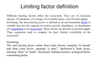 Limiting factor definition
Different limiting factors affect the ecosystem. They are (1) keystone
species, (2) predators, (3) energy, (4) available space, and (5) food supply.
In biology, the term limiting factor is defined as an environmental factor or
variable that has the capacity to restrict growth, abundance, or distribution
of a population in an ecosystem. These factors are present in limited supply.
Thus, organisms tend to compete for their limited availability in the
ecosystem.
Etymology
The term limiting factor comes from Latin limitare, meaning “to bound”
and from Latin factor, meaning “a doer”, “performer”), from factus,
meaning “done” or “made”. Synonyms: limiting resource; ecological factor;
constraining factor.
 