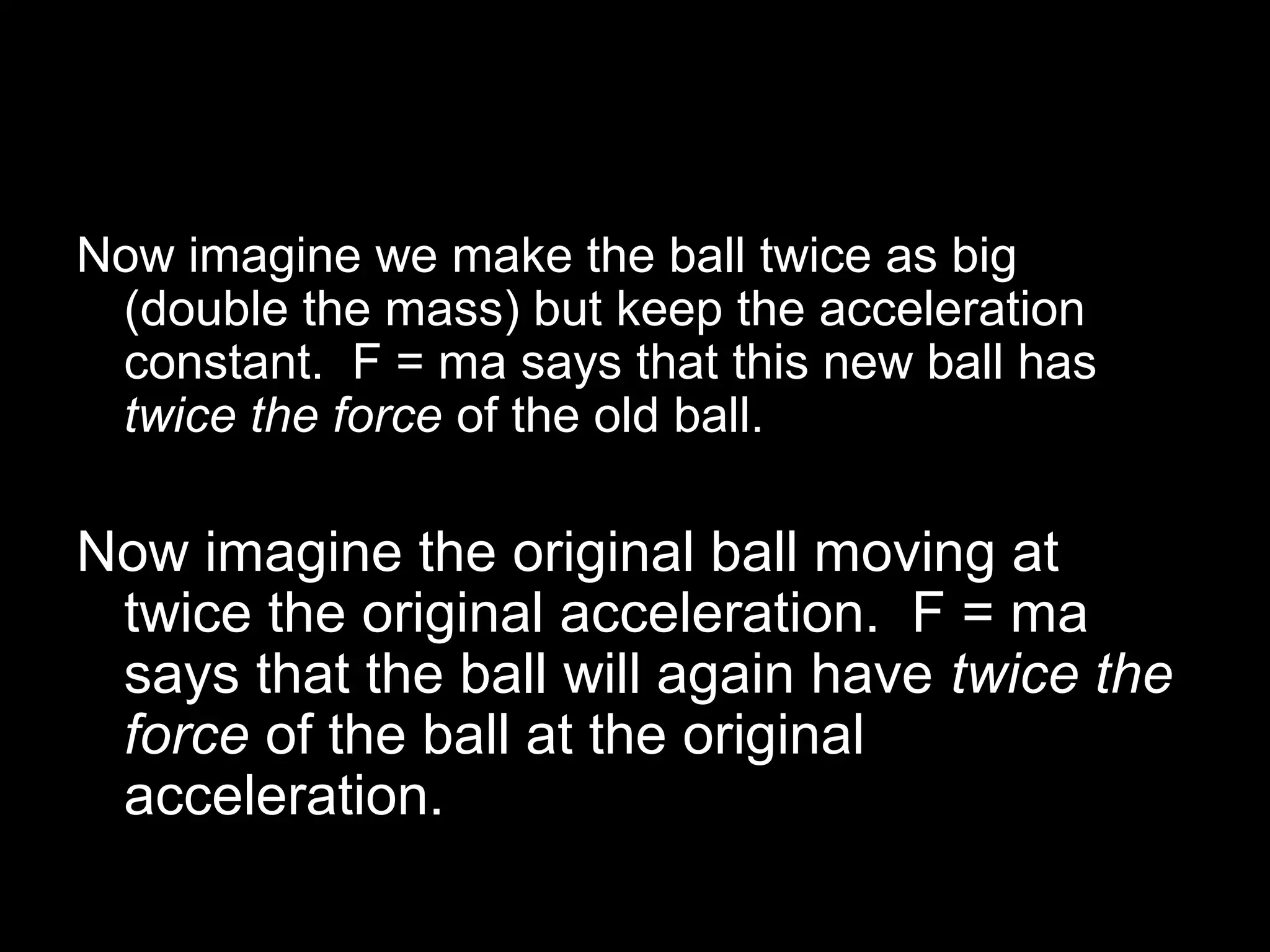 Now imagine we make the ball twice as big
(double the mass) but keep the acceleration
constant. F = ma says that this new ball has
twice the force of the old ball.
Now imagine the original ball moving at
twice the original acceleration. F = ma
says that the ball will again have twice the
force of the ball at the original
acceleration.
 