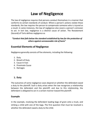 Law of Negligence 
The law of negligence requires that persons conduct themselves in a manner that 
conforms to certain standards of conduct. Where a person’s actions violate those 
standards, the law requires the person to compensate someone who is injured as 
a result. In some instances, the law of negligence also covers a person’s omission 
to act. In tort law, negligence is a distinct cause of action. The Restatement 
(Second) of Torts defines negligence as 
"Conduct that falls below the standard established by law for the protection of 
others against unreasonable risk of harm" 
Essential Elements of Negligence 
Negligence generally consists of five elements, including the following: 
1. Duty 
2. Breach of Duty 
3. Cause In Fact 
4. Proximate Cause 
5. Damages 
1. Duty 
The outcomes of some negligence cases depend on whether the defendant owed 
a duty to the plaintiff. Such a duty arises when the law recognizes a relationship 
between the defendant and the plaintiff, and due to this relationship, the 
defendant is obligated to act in a certain manner toward the plaintiff. 
Example 
In the example, involving the defendant loading bags of grain onto a truck, and 
striking a child with one of the bags. The first question that must be resolved is 
whether the defendant owed a duty to the child. 
 
