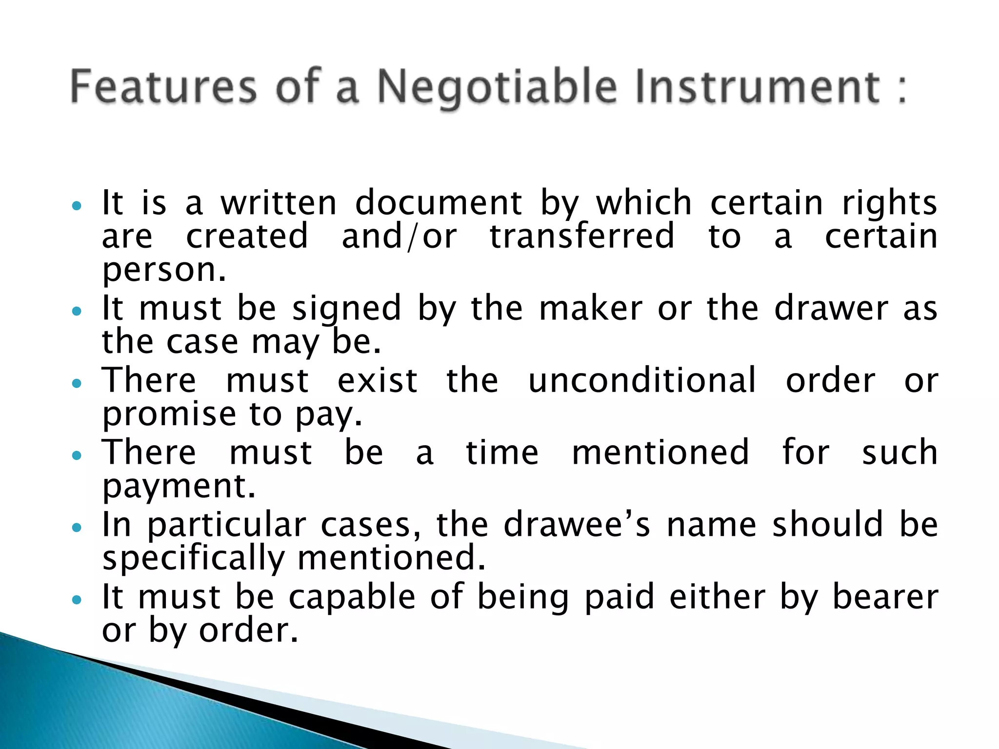    It is a written document by which certain rights
    are created and/or transferred to a certain
    person.
   It must be signed by the maker or the drawer as
    the case may be.
   There must exist the unconditional order or
    promise to pay.
   There must be a time mentioned for such
    payment.
   In particular cases, the drawee‟s name should be
    specifically mentioned.
   It must be capable of being paid either by bearer
    or by order.
 