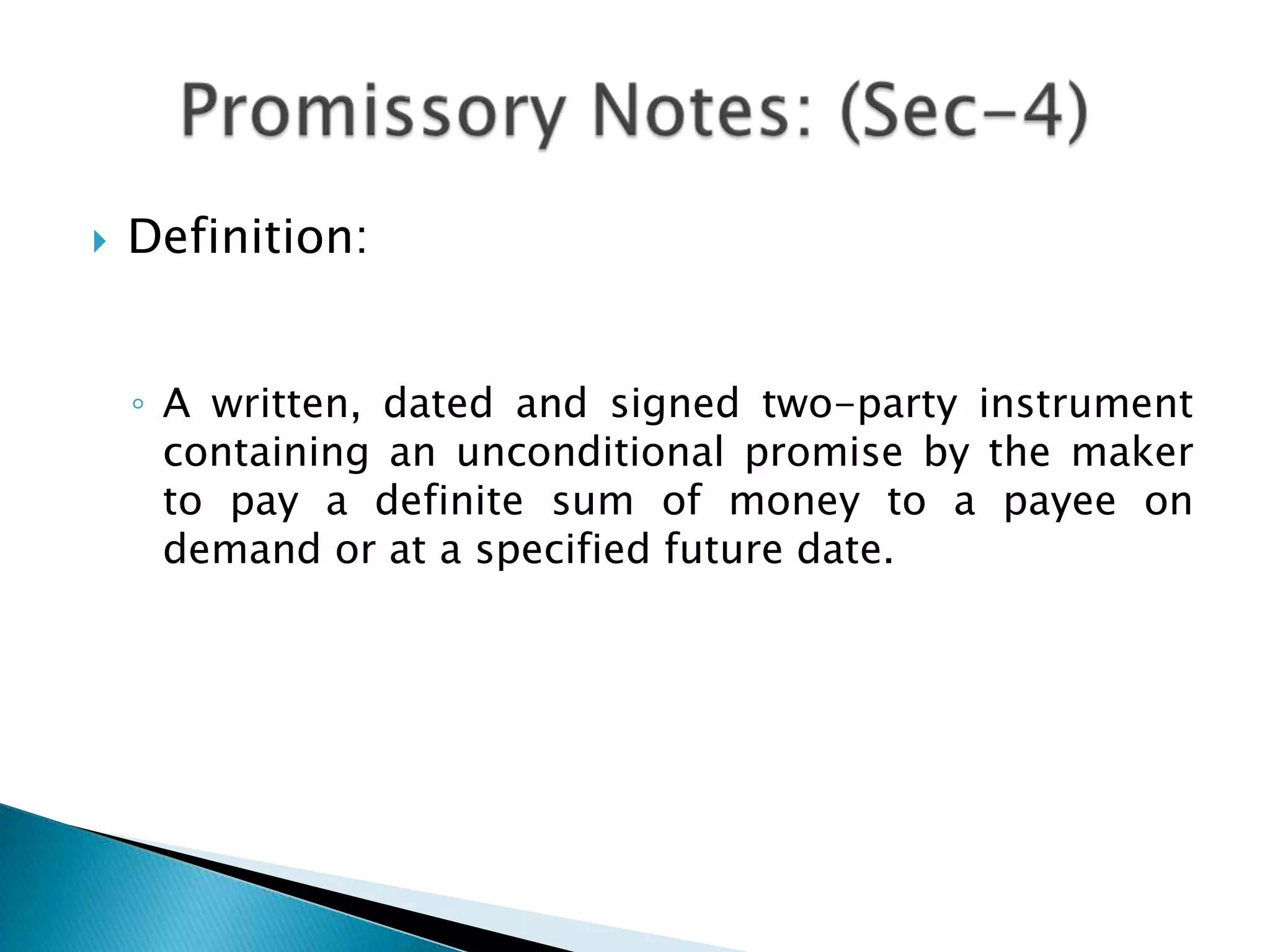    Definition:


    ◦ A written, dated and signed two-party instrument
      containing an unconditional promise by the maker
      to pay a definite sum of money to a payee on
      demand or at a specified future date.
 