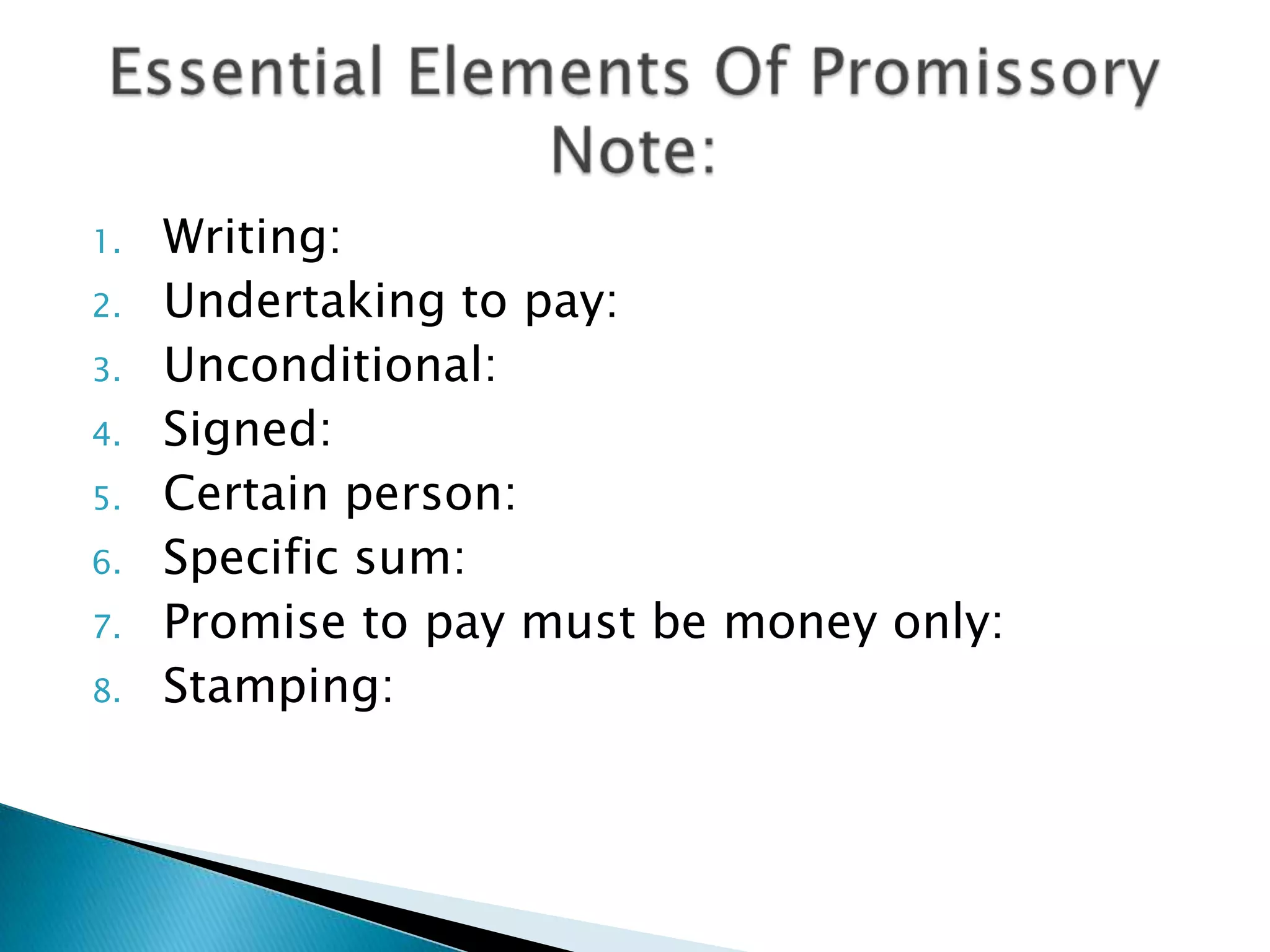 1.   Writing:
2.   Undertaking to pay:
3.   Unconditional:
4.   Signed:
5.   Certain person:
6.   Specific sum:
7.   Promise to pay must be money only:
8.   Stamping:
 