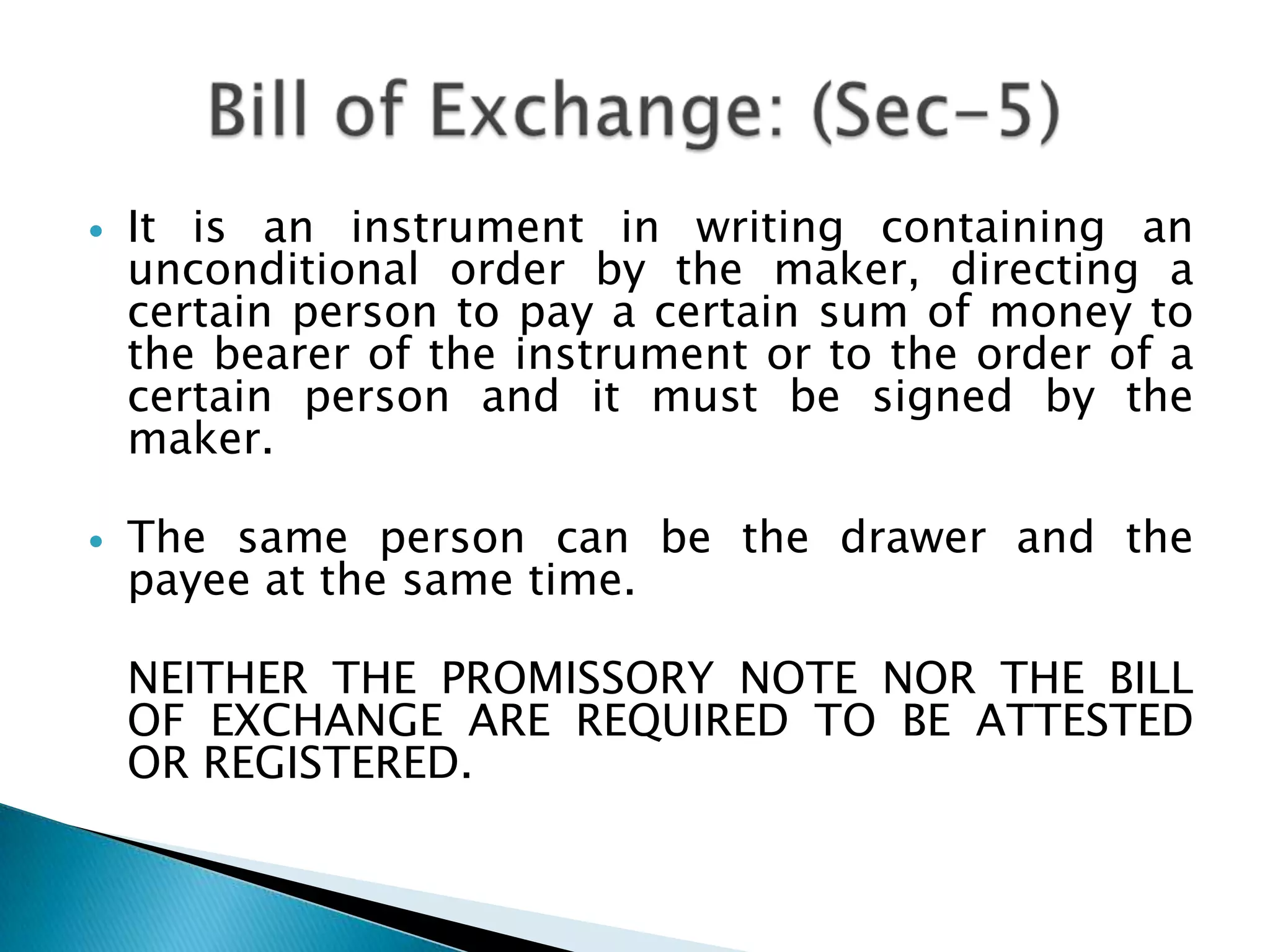    It is an instrument in writing containing an
    unconditional order by the maker, directing a
    certain person to pay a certain sum of money to
    the bearer of the instrument or to the order of a
    certain person and it must be signed by the
    maker.

   The same person can be the drawer and the
    payee at the same time.

    NEITHER THE PROMISSORY NOTE NOR THE BILL
    OF EXCHANGE ARE REQUIRED TO BE ATTESTED
    OR REGISTERED.
 