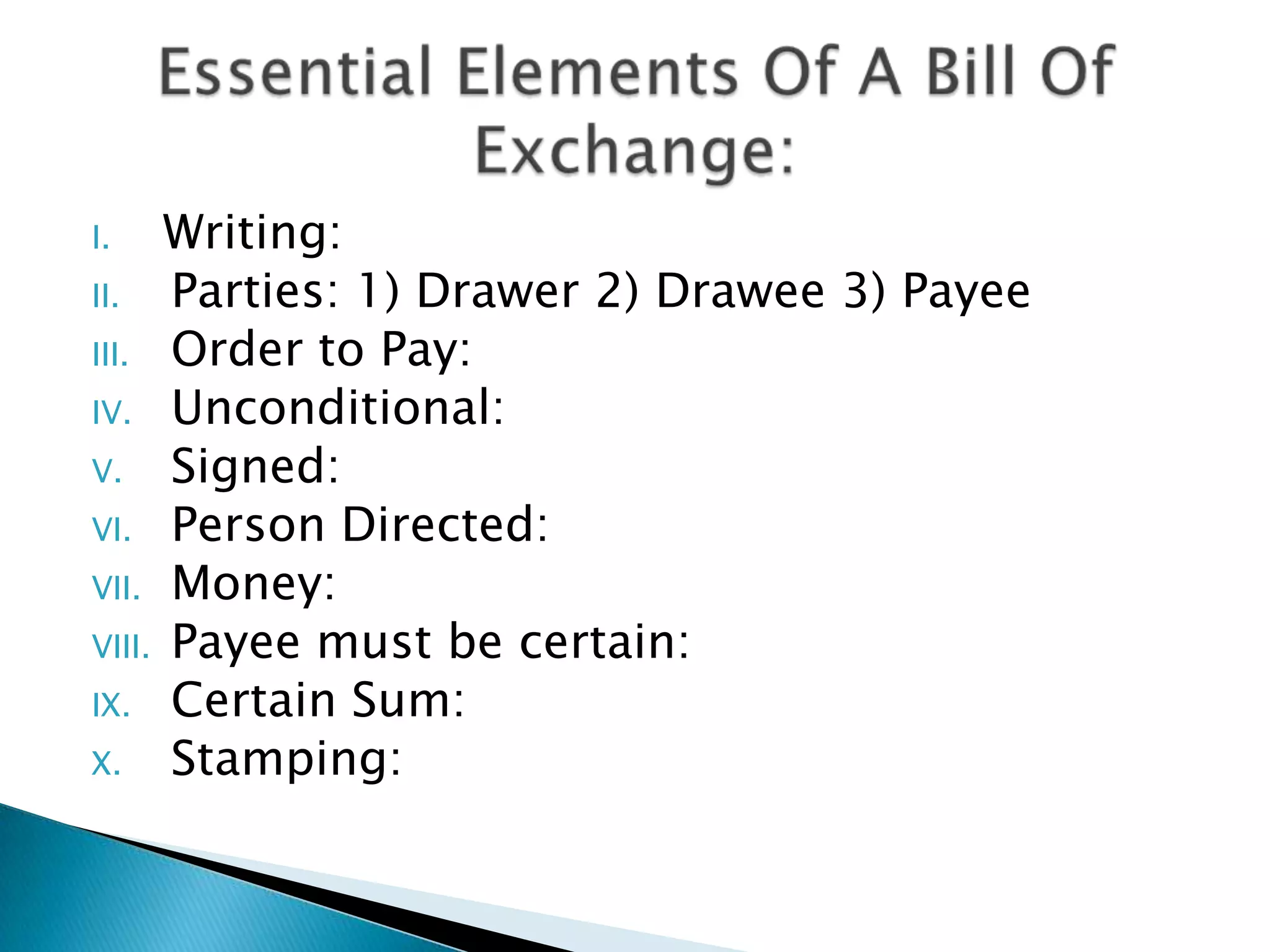 I.    Writing:
II.   Parties: 1) Drawer 2) Drawee 3) Payee
III. Order to Pay:
IV. Unconditional:
V. Signed:
VI. Person Directed:
VII. Money:
VIII. Payee must be certain:
IX. Certain Sum:
X.    Stamping:
 