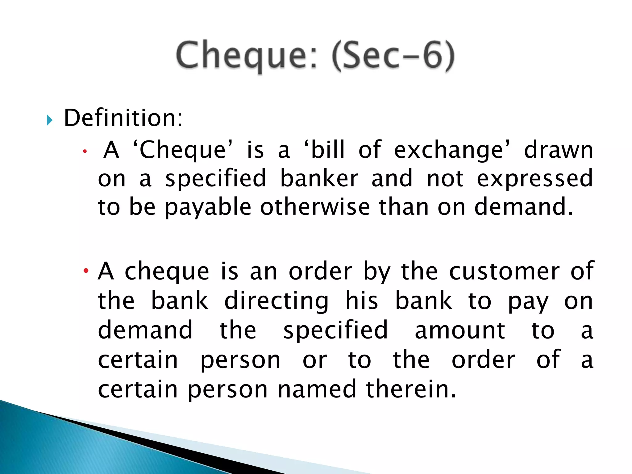    Definition:
      A „Cheque‟ is a „bill of exchange‟ drawn
       on a specified banker and not expressed
       to be payable otherwise than on demand.

      A cheque is an order by the customer of
       the bank directing his bank to pay on
       demand the specified amount to a
       certain person or to the order of a
       certain person named therein.
 