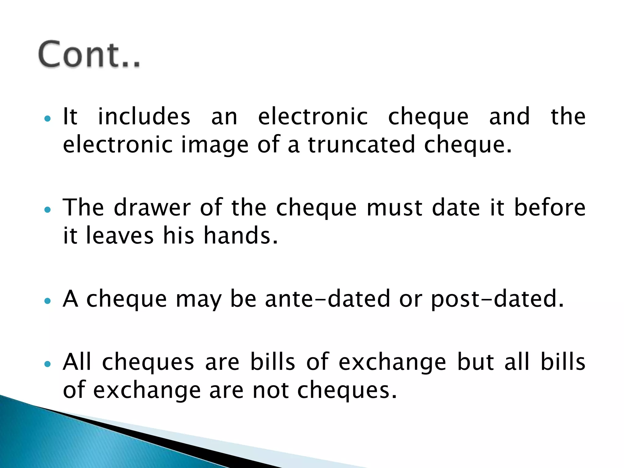    It includes an electronic cheque and the
    electronic image of a truncated cheque.

   The drawer of the cheque must date it before
    it leaves his hands.

   A cheque may be ante-dated or post-dated.

   All cheques are bills of exchange but all bills
    of exchange are not cheques.
 