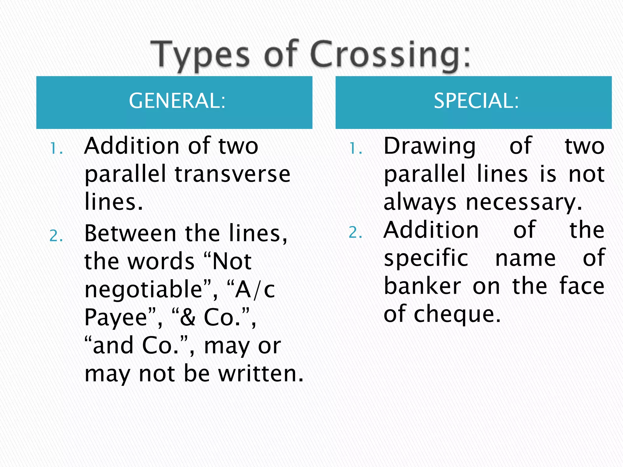 GENERAL:                    SPECIAL:

1.   Addition of two       1.   Drawing of two
     parallel transverse        parallel lines is not
     lines.                     always necessary.
2.   Between the lines,    2.   Addition of the
     the words “Not             specific name of
     negotiable”, “A/c          banker on the face
     Payee”, “& Co.”,           of cheque.
     “and Co.”, may or
     may not be written.
 
