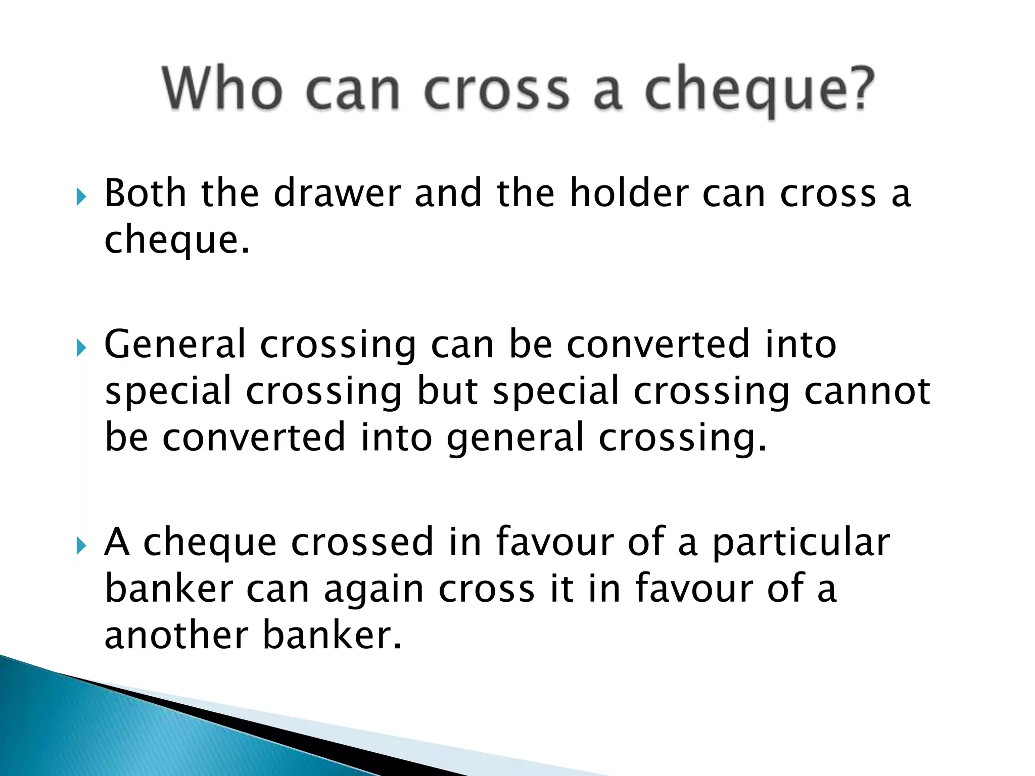    Both the drawer and the holder can cross a
    cheque.

   General crossing can be converted into
    special crossing but special crossing cannot
    be converted into general crossing.

   A cheque crossed in favour of a particular
    banker can again cross it in favour of a
    another banker.
 