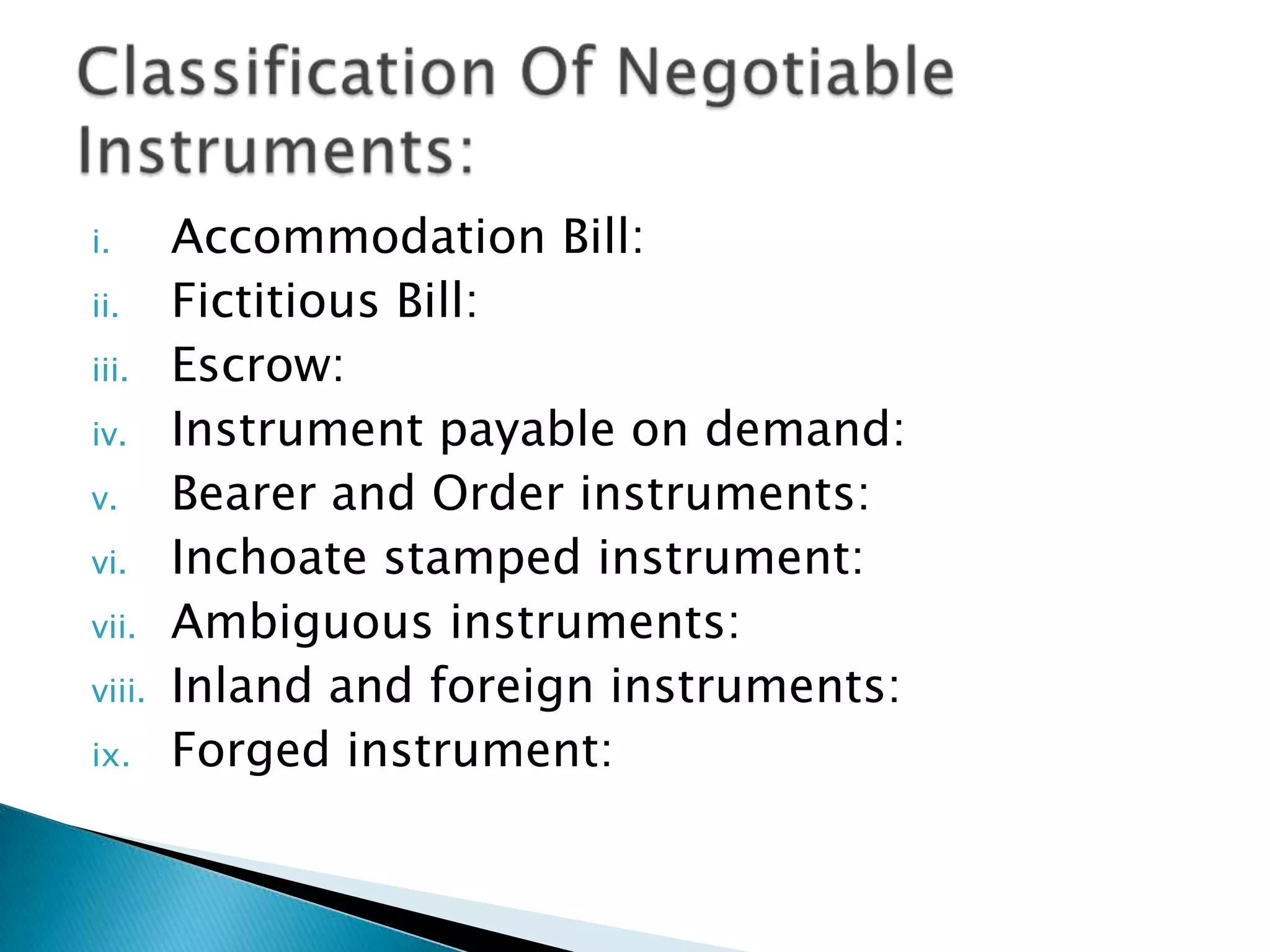 i.      Accommodation Bill:
ii.     Fictitious Bill:
iii.    Escrow:
iv.     Instrument payable on demand:
v.      Bearer and Order instruments:
vi.     Inchoate stamped instrument:
vii.    Ambiguous instruments:
viii.   Inland and foreign instruments:
ix.     Forged instrument:
 