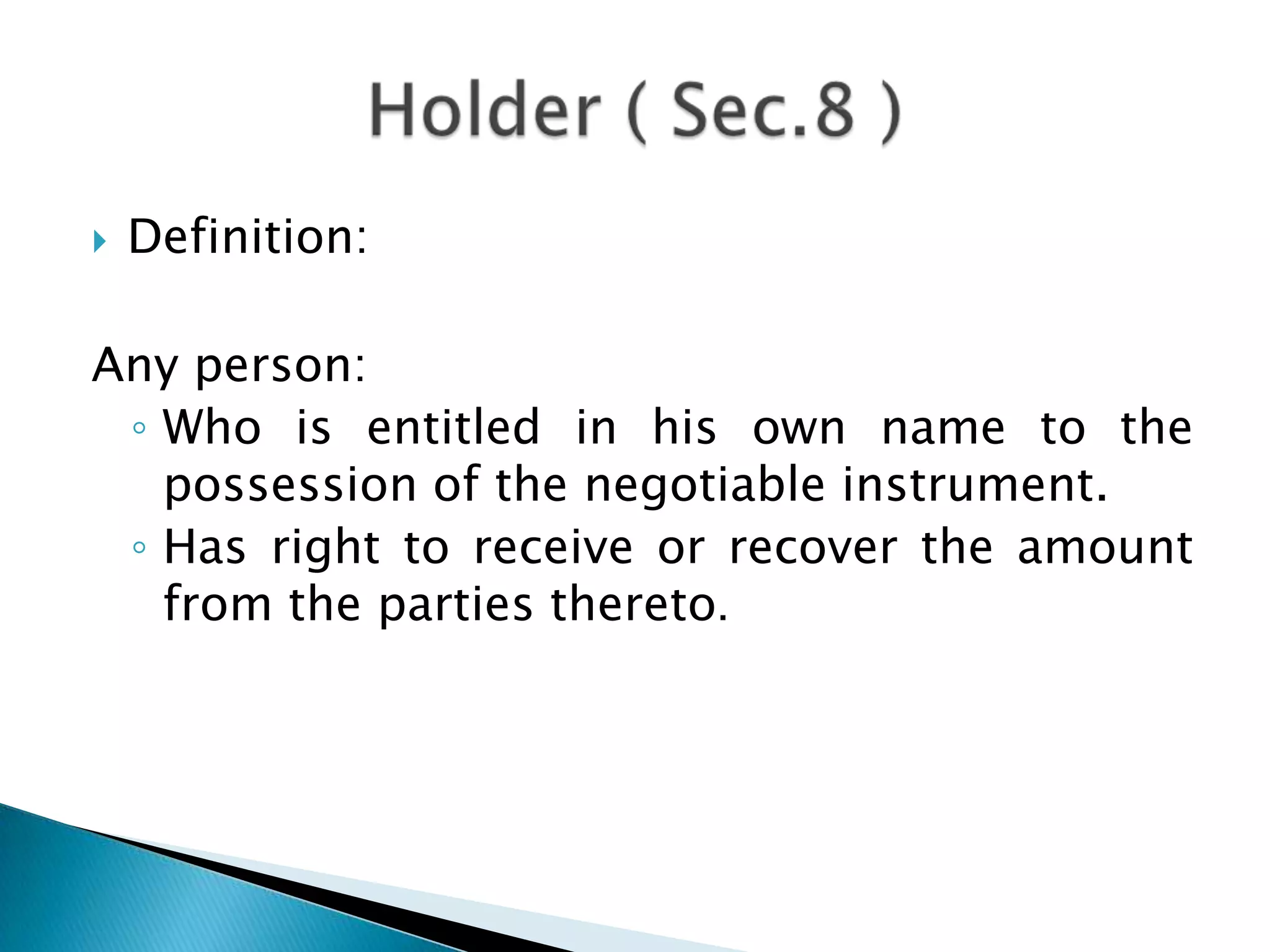    Definition:

Any person:
 ◦ Who is entitled in his own name to the
   possession of the negotiable instrument.
 ◦ Has right to receive or recover the amount
   from the parties thereto.
 