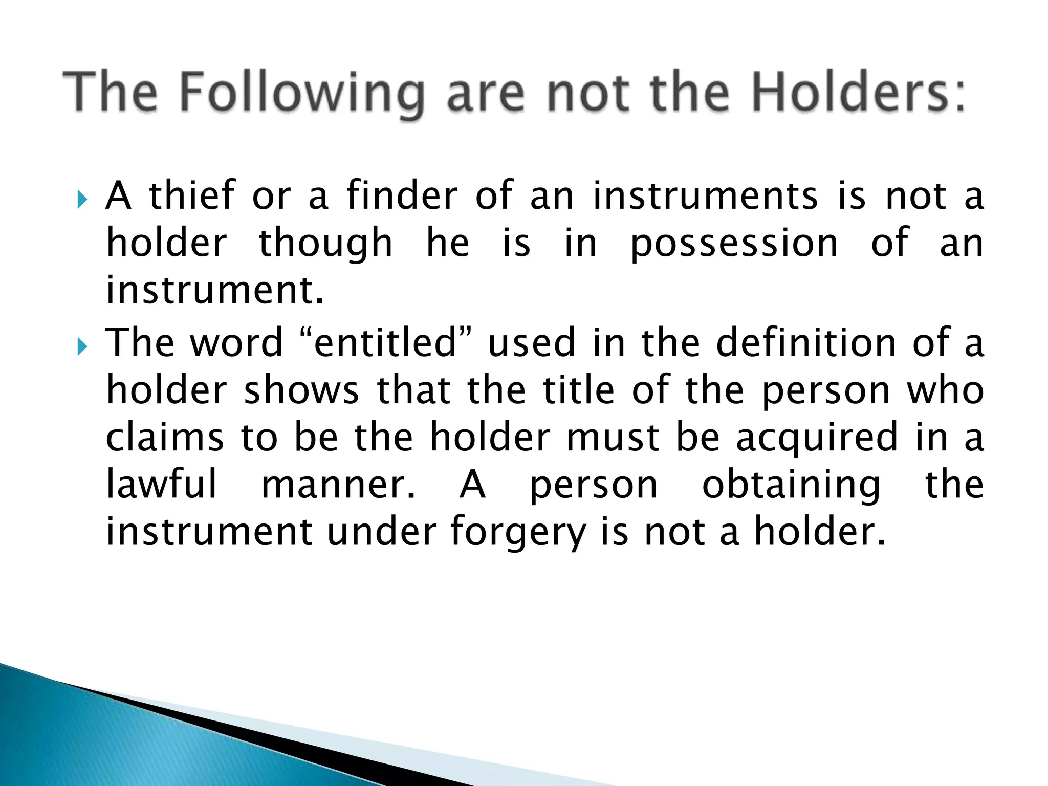    A thief or a finder of an instruments is not a
    holder though he is in possession of an
    instrument.
   The word “entitled” used in the definition of a
    holder shows that the title of the person who
    claims to be the holder must be acquired in a
    lawful manner. A person obtaining the
    instrument under forgery is not a holder.
 