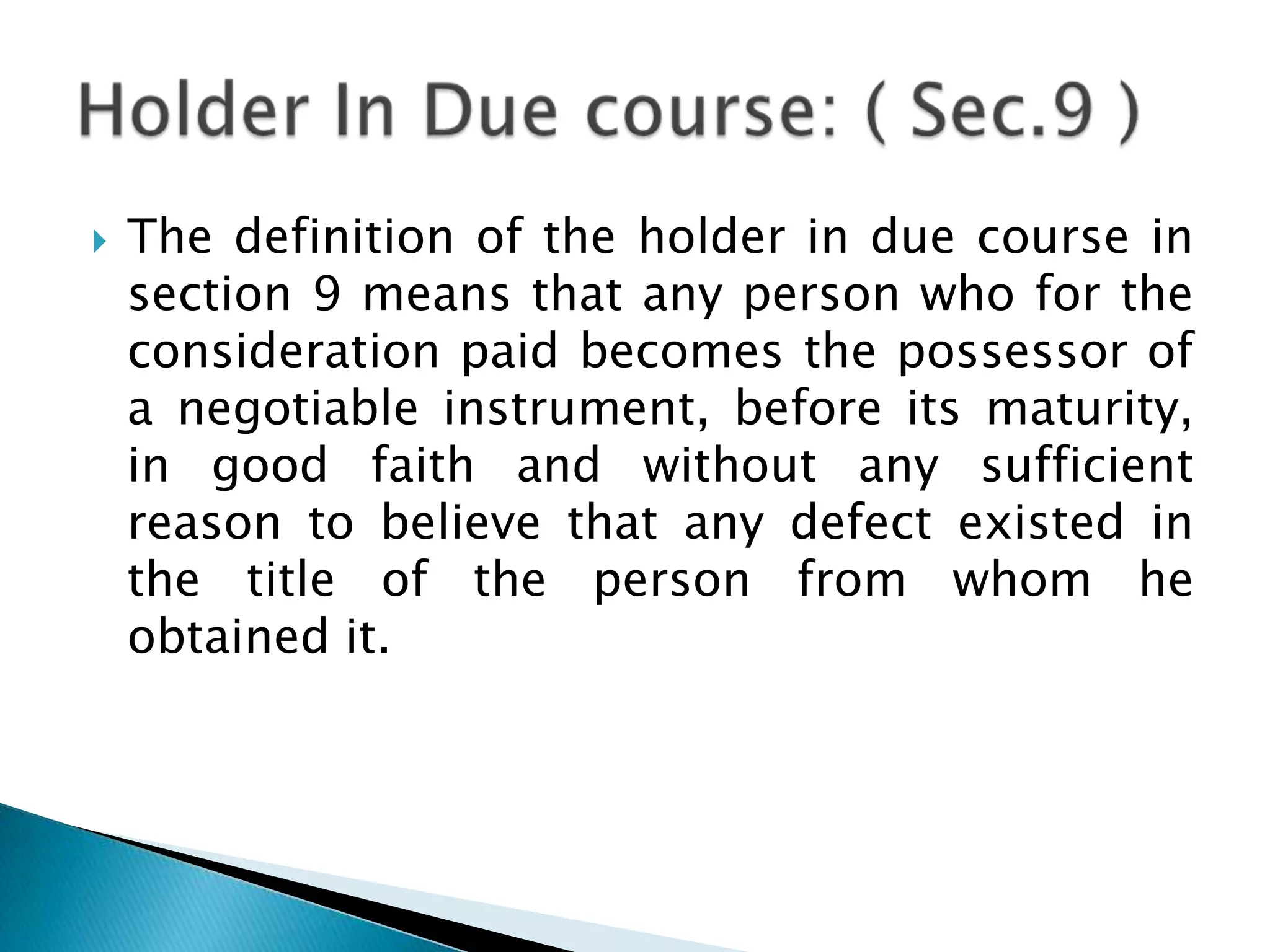    The definition of the holder in due course in
    section 9 means that any person who for the
    consideration paid becomes the possessor of
    a negotiable instrument, before its maturity,
    in good faith and without any sufficient
    reason to believe that any defect existed in
    the title of the person from whom he
    obtained it.
 