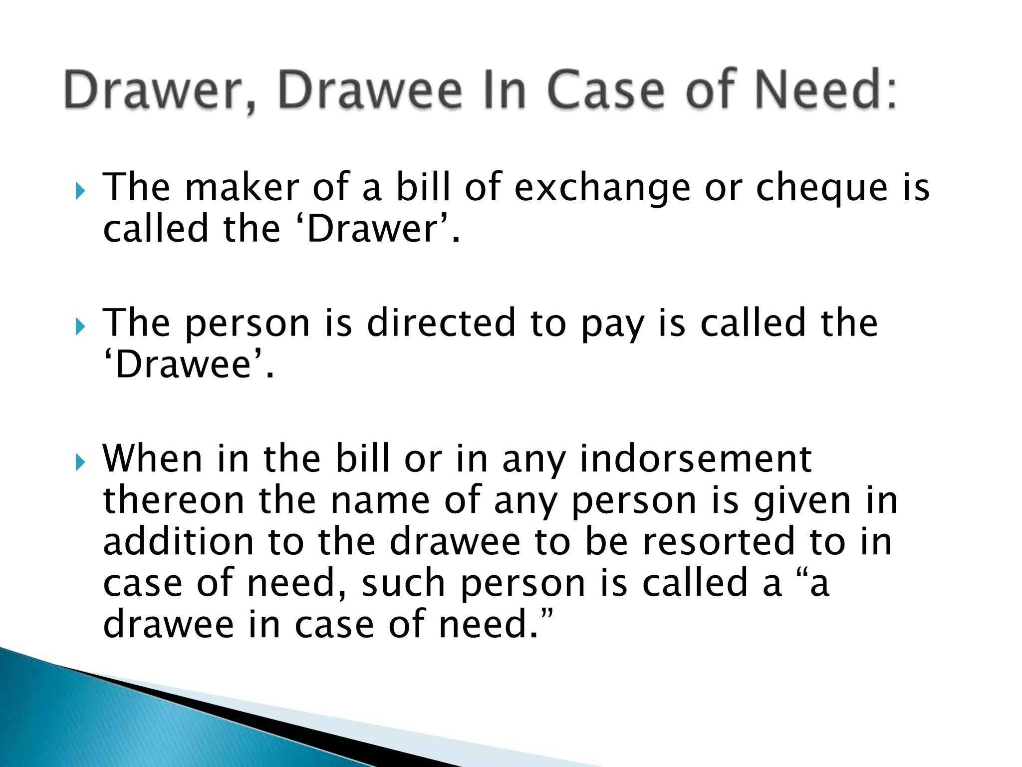    The maker of a bill of exchange or cheque is
    called the „Drawer‟.

   The person is directed to pay is called the
    „Drawee‟.

   When in the bill or in any indorsement
    thereon the name of any person is given in
    addition to the drawee to be resorted to in
    case of need, such person is called a “a
    drawee in case of need.”
 
