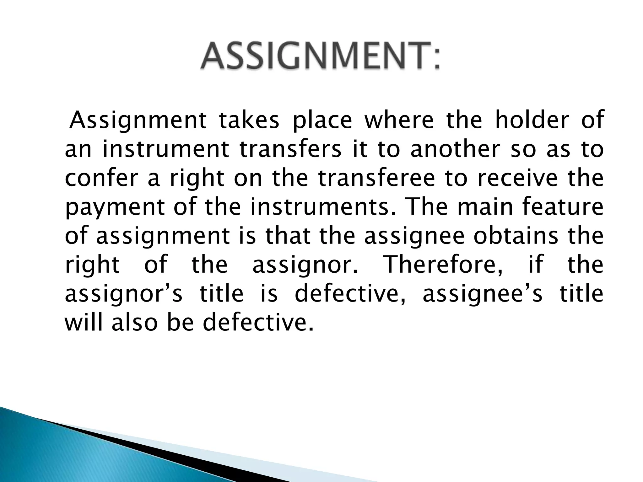 Assignment takes place where the holder of
an instrument transfers it to another so as to
confer a right on the transferee to receive the
payment of the instruments. The main feature
of assignment is that the assignee obtains the
right of the assignor. Therefore, if the
assignor‟s title is defective, assignee‟s title
will also be defective.
 