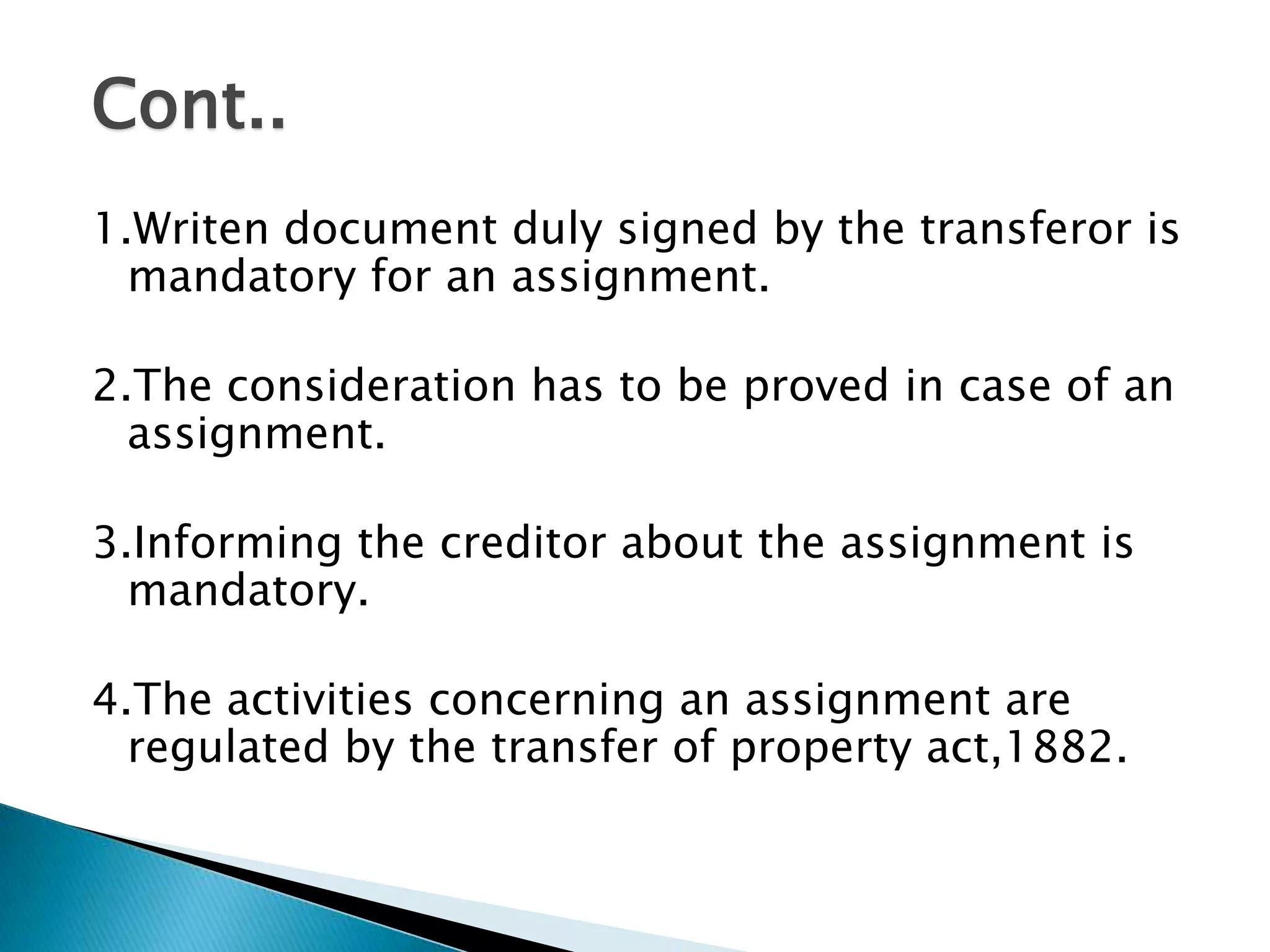 Cont..
1.Writen document duly signed by the transferor is
  mandatory for an assignment.

2.The consideration has to be proved in case of an
  assignment.

3.Informing the creditor about the assignment is
  mandatory.

4.The activities concerning an assignment are
  regulated by the transfer of property act,1882.
 