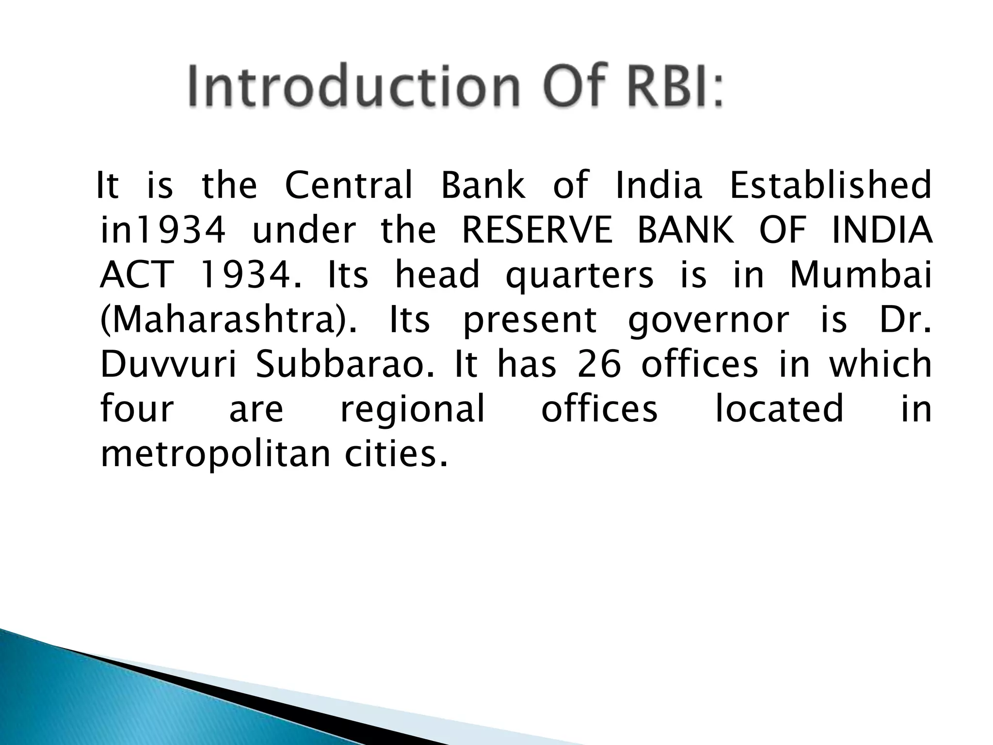 It is the Central Bank of India Established
in1934 under the RESERVE BANK OF INDIA
ACT 1934. Its head quarters is in Mumbai
(Maharashtra). Its present governor is Dr.
Duvvuri Subbarao. It has 26 offices in which
four are regional offices located in
metropolitan cities.
 