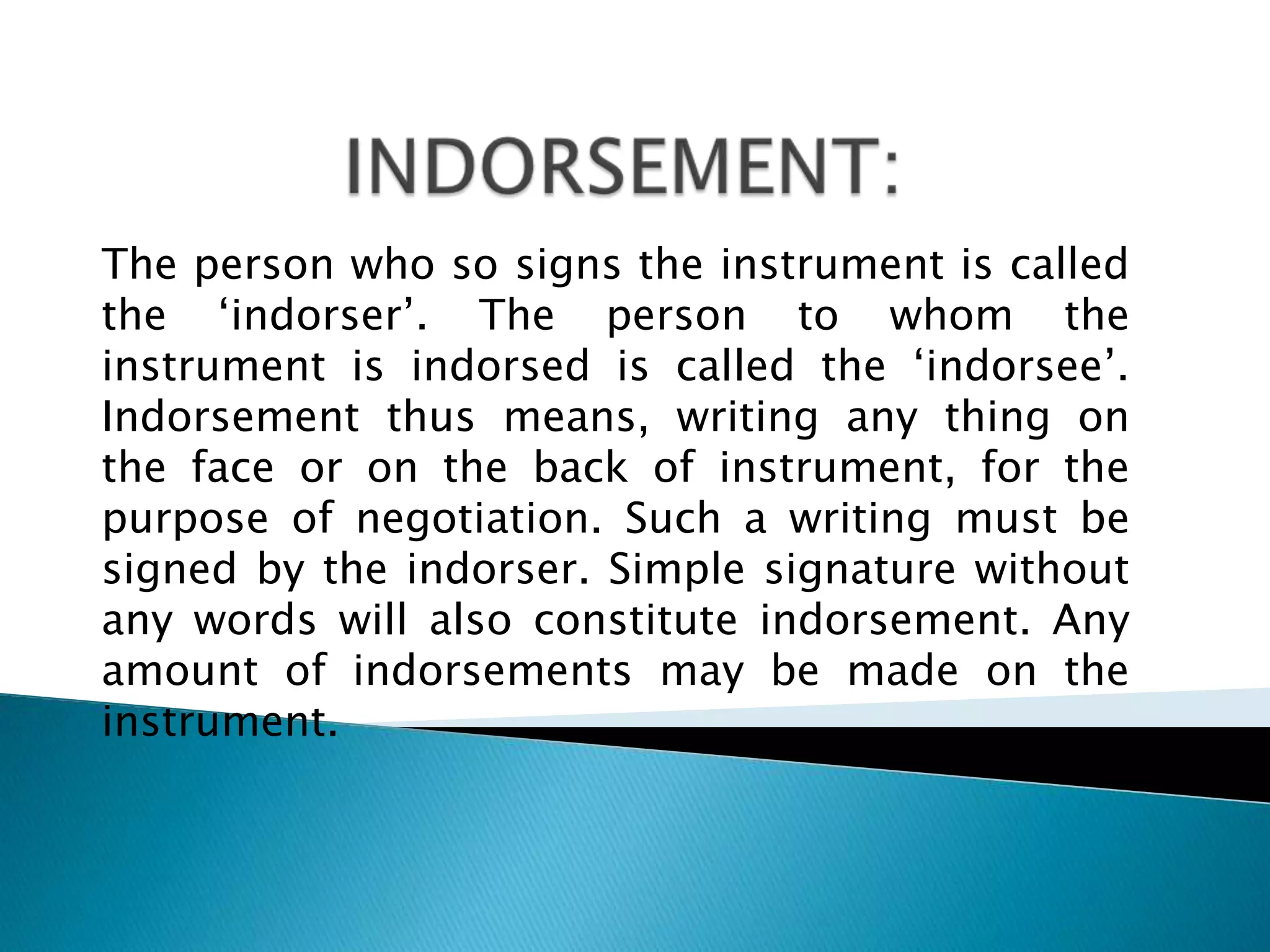 The person who so signs the instrument is called
the „indorser‟. The person to whom the
instrument is indorsed is called the „indorsee‟.
Indorsement thus means, writing any thing on
the face or on the back of instrument, for the
purpose of negotiation. Such a writing must be
signed by the indorser. Simple signature without
any words will also constitute indorsement. Any
amount of indorsements may be made on the
instrument.
 