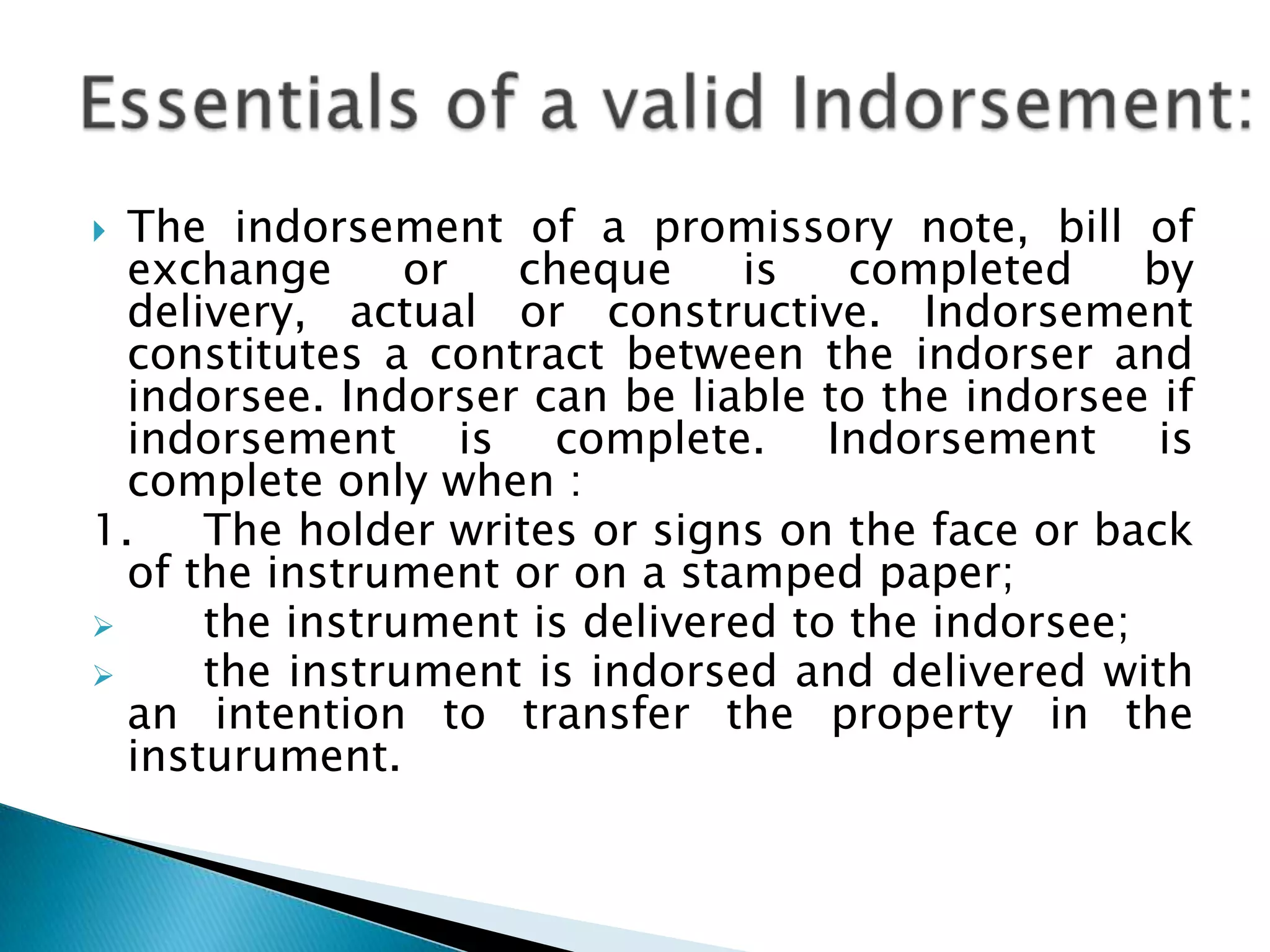  The indorsement of a promissory note, bill of
  exchange      or  cheque      is   completed     by
  delivery, actual or constructive. Indorsement
  constitutes a contract between the indorser and
  indorsee. Indorser can be liable to the indorsee if
  indorsement is complete. Indorsement is
  complete only when :
1.    The holder writes or signs on the face or back
  of the instrument or on a stamped paper;
     the instrument is delivered to the indorsee;
     the instrument is indorsed and delivered with
  an intention to transfer the property in the
  insturument.
 