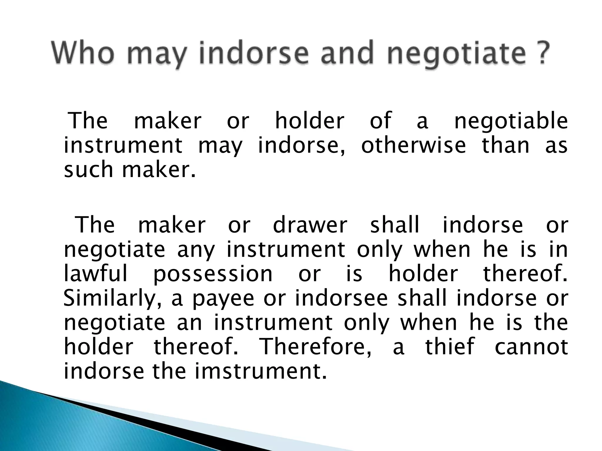 The maker or holder of a negotiable
instrument may indorse, otherwise than as
such maker.

 The maker or drawer shall indorse or
negotiate any instrument only when he is in
lawful possession or is holder thereof.
Similarly, a payee or indorsee shall indorse or
negotiate an instrument only when he is the
holder thereof. Therefore, a thief cannot
indorse the imstrument.
 