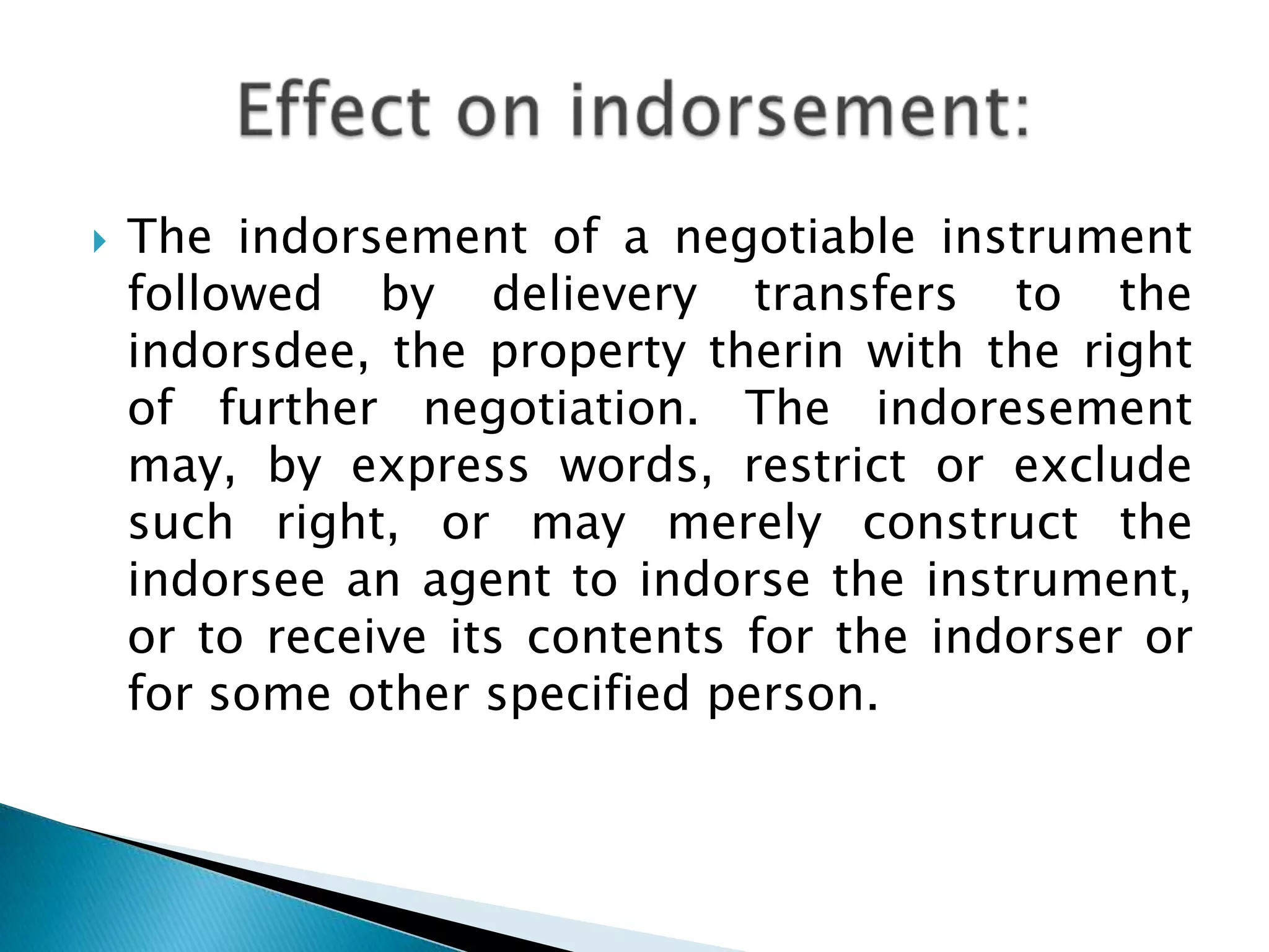   The indorsement of a negotiable instrument
    followed by delievery transfers to the
    indorsdee, the property therin with the right
    of further negotiation. The indoresement
    may, by express words, restrict or exclude
    such right, or may merely construct the
    indorsee an agent to indorse the instrument,
    or to receive its contents for the indorser or
    for some other specified person.
 