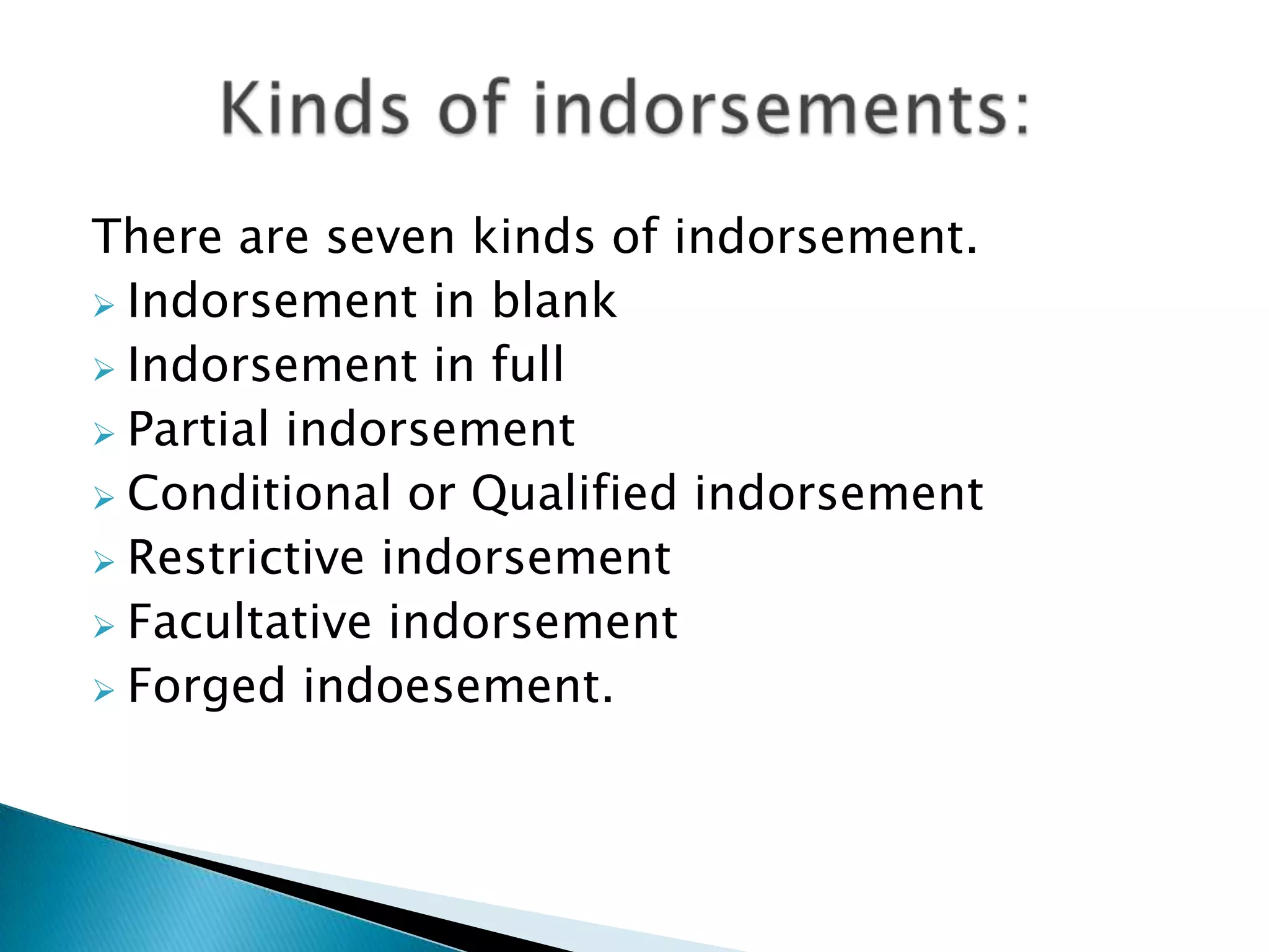 There are seven kinds of indorsement.
 Indorsement in blank
 Indorsement in full
 Partial indorsement
 Conditional or Qualified indorsement
 Restrictive indorsement
 Facultative indorsement
 Forged indoesement.
 