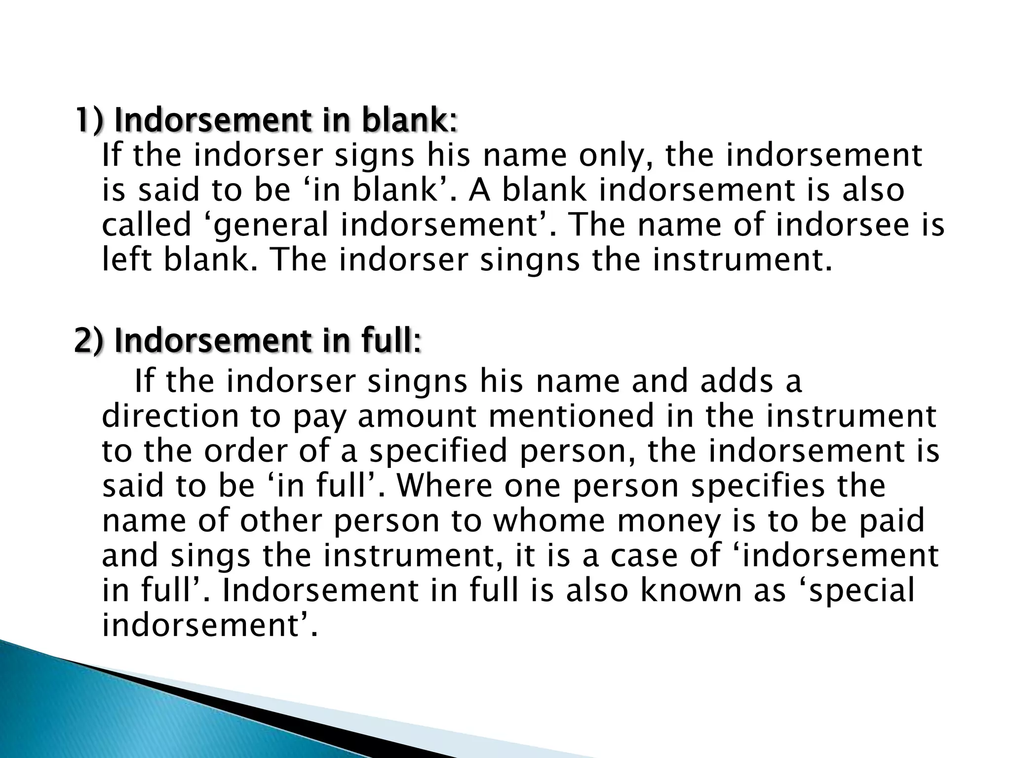 1) Indorsement in blank:
  If the indorser signs his name only, the indorsement
  is said to be „in blank‟. A blank indorsement is also
  called „general indorsement‟. The name of indorsee is
  left blank. The indorser singns the instrument.

2) Indorsement in full:
     If the indorser singns his name and adds a
  direction to pay amount mentioned in the instrument
  to the order of a specified person, the indorsement is
  said to be „in full‟. Where one person specifies the
  name of other person to whome money is to be paid
  and sings the instrument, it is a case of „indorsement
  in full‟. Indorsement in full is also known as „special
  indorsement‟.
 