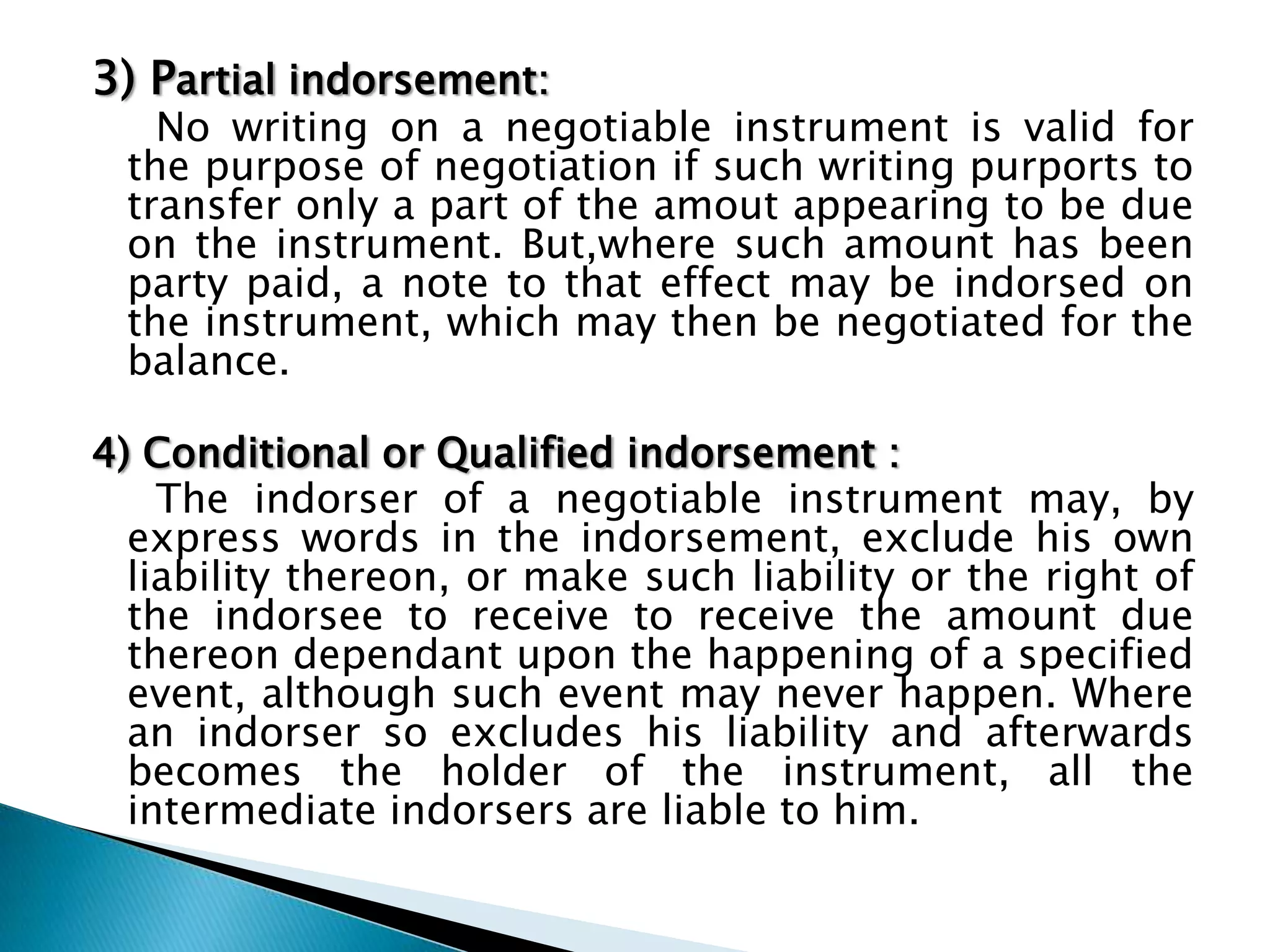 3) Partial indorsement:
   No writing on a negotiable instrument is valid for
 the purpose of negotiation if such writing purports to
 transfer only a part of the amout appearing to be due
 on the instrument. But,where such amount has been
 party paid, a note to that effect may be indorsed on
 the instrument, which may then be negotiated for the
 balance.

4) Conditional or Qualified indorsement :
    The indorser of a negotiable instrument may, by
  express words in the indorsement, exclude his own
  liability thereon, or make such liability or the right of
  the indorsee to receive to receive the amount due
  thereon dependant upon the happening of a specified
  event, although such event may never happen. Where
  an indorser so excludes his liability and afterwards
  becomes the holder of the instrument, all the
  intermediate indorsers are liable to him.
 