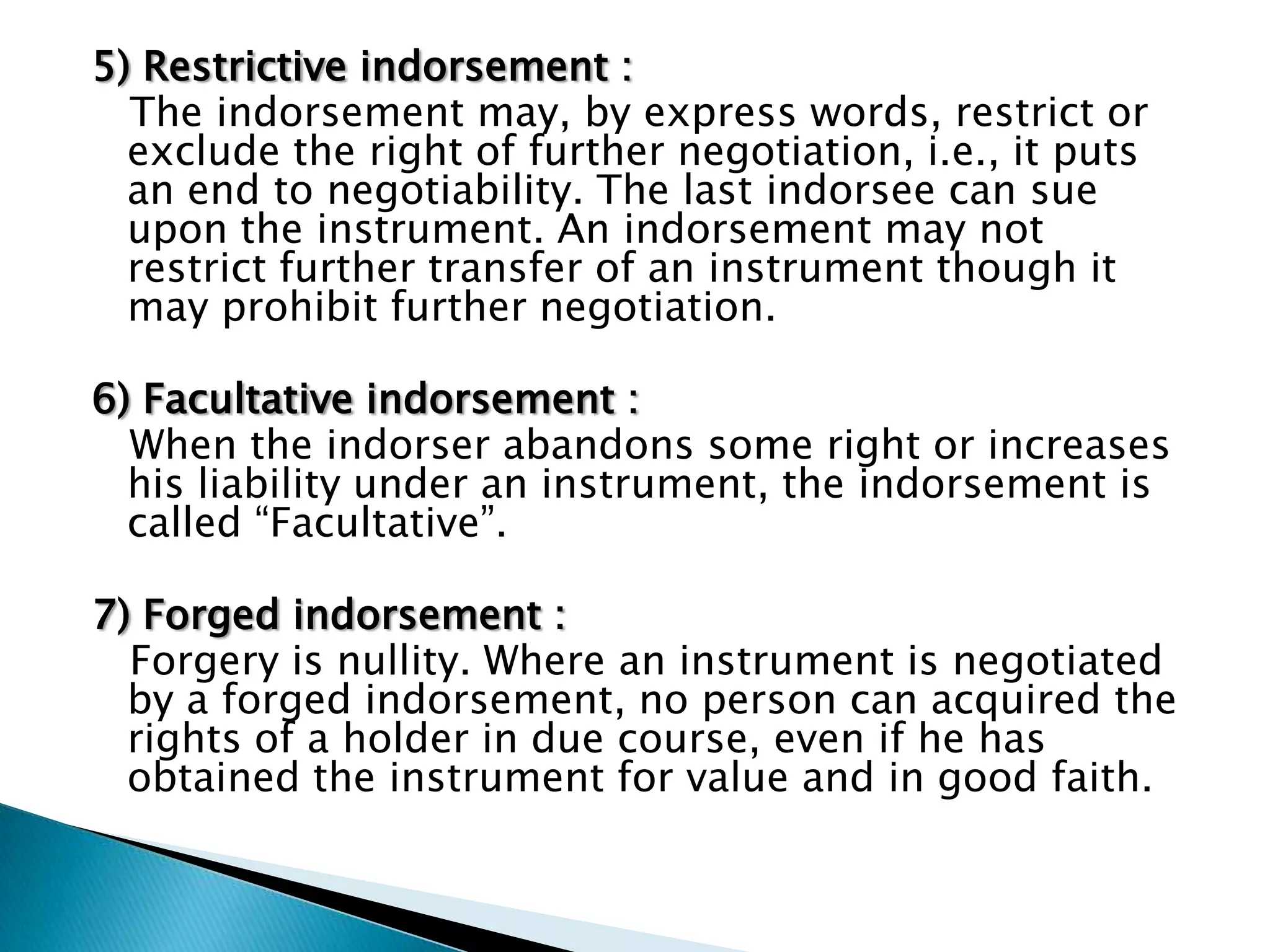 5) Restrictive indorsement :
  The indorsement may, by express words, restrict or
  exclude the right of further negotiation, i.e., it puts
  an end to negotiability. The last indorsee can sue
  upon the instrument. An indorsement may not
  restrict further transfer of an instrument though it
  may prohibit further negotiation.

6) Facultative indorsement :
  When the indorser abandons some right or increases
  his liability under an instrument, the indorsement is
  called “Facultative”.

7) Forged indorsement :
  Forgery is nullity. Where an instrument is negotiated
  by a forged indorsement, no person can acquired the
  rights of a holder in due course, even if he has
  obtained the instrument for value and in good faith.
 