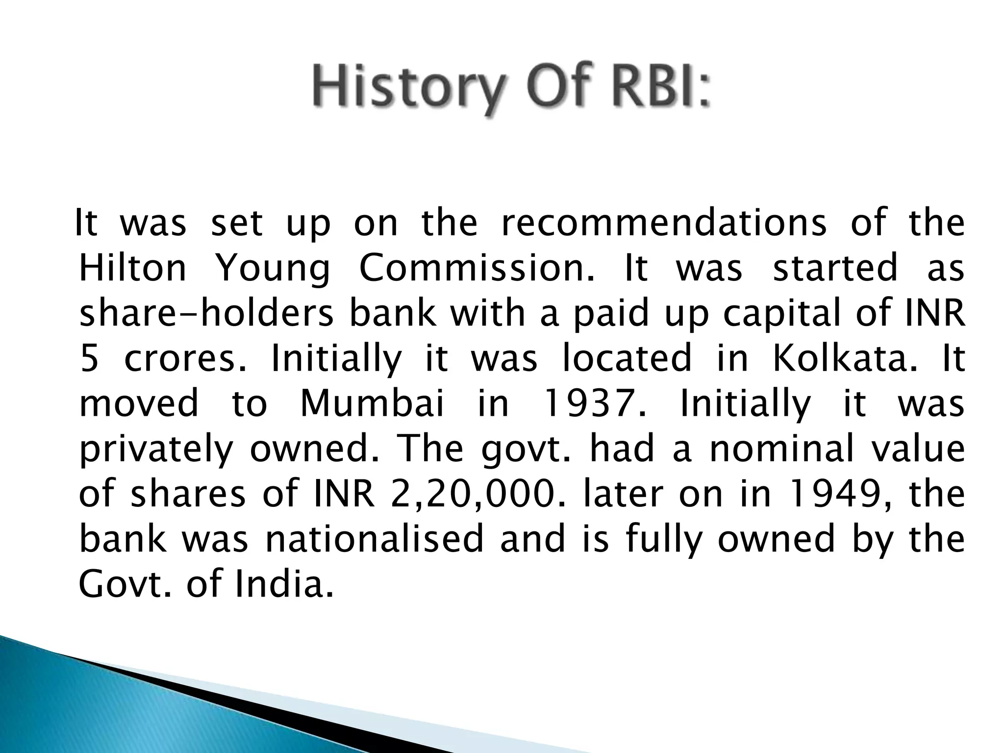 It was set up on the recommendations of the
Hilton Young Commission. It was started as
share-holders bank with a paid up capital of INR
5 crores. Initially it was located in Kolkata. It
moved to Mumbai in 1937. Initially it was
privately owned. The govt. had a nominal value
of shares of INR 2,20,000. later on in 1949, the
bank was nationalised and is fully owned by the
Govt. of India.
 
