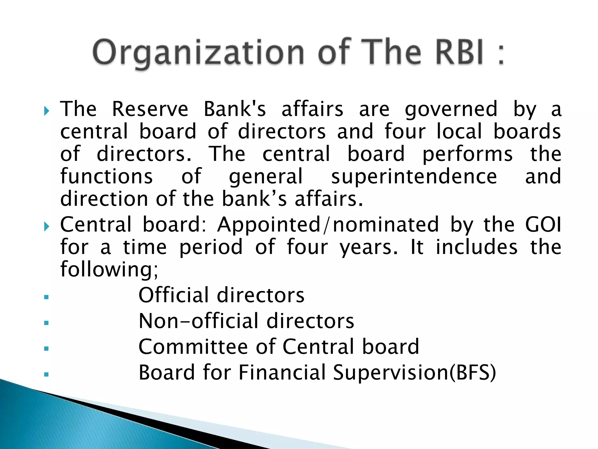    The Reserve Bank's affairs are governed by a
    central board of directors and four local boards
    of directors. The central board performs the
    functions of general superintendence and
    direction of the bank‟s affairs.
   Central board: Appointed/nominated by the GOI
    for a time period of four years. It includes the
    following;
           Official directors
           Non-official directors
           Committee of Central board
           Board for Financial Supervision(BFS)
 