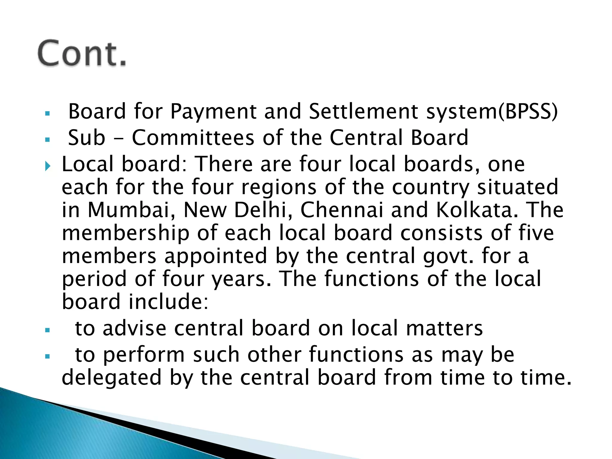     Board for Payment and Settlement system(BPSS)
    Sub - Committees of the Central Board
   Local board: There are four local boards, one
    each for the four regions of the country situated
    in Mumbai, New Delhi, Chennai and Kolkata. The
    membership of each local board consists of five
    members appointed by the central govt. for a
    period of four years. The functions of the local
    board include:
     to advise central board on local matters
     to perform such other functions as may be
    delegated by the central board from time to time.
 