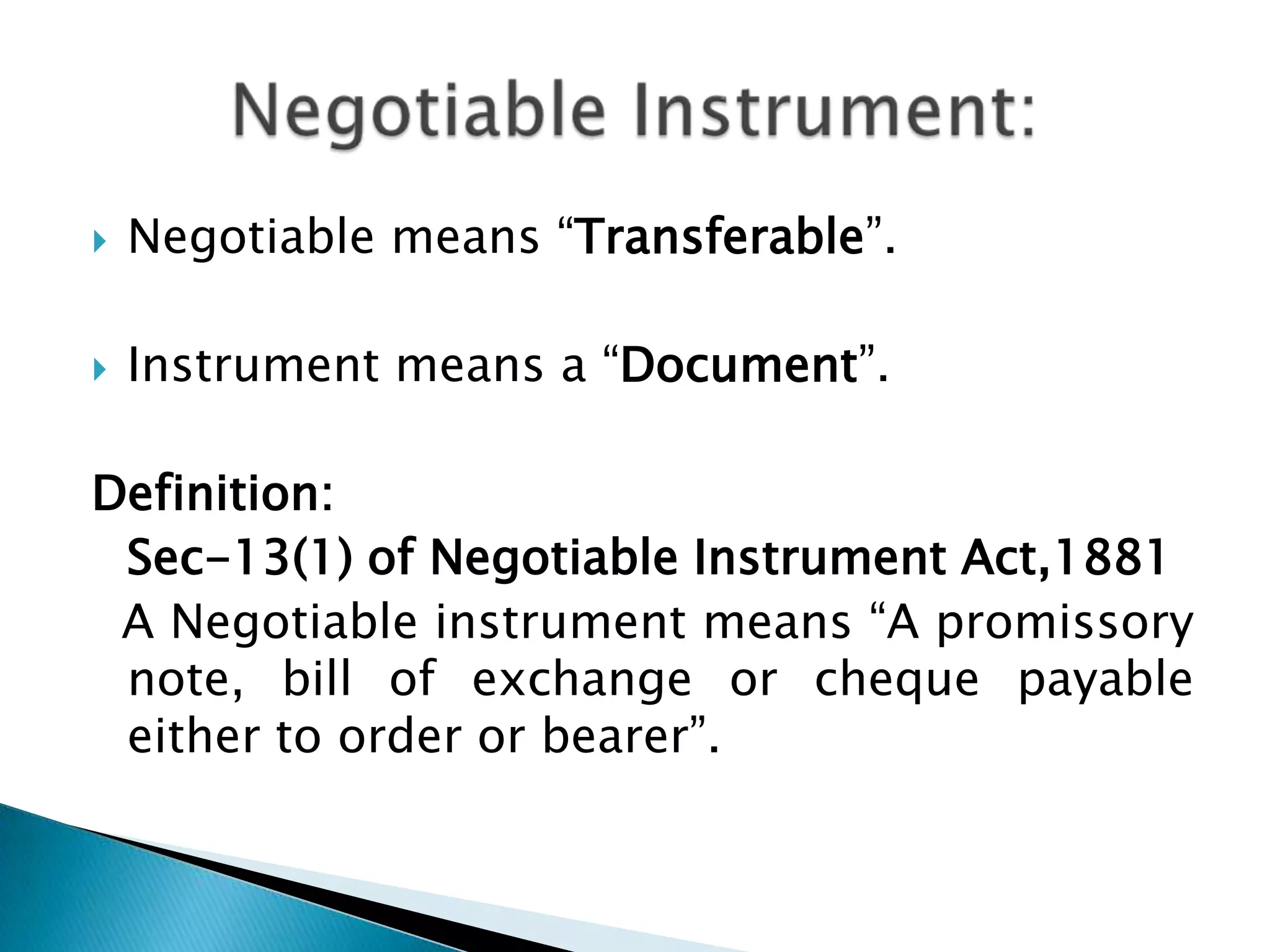    Negotiable means “Transferable”.

   Instrument means a “Document”.

Definition:
 Sec-13(1) of Negotiable Instrument Act,1881
 A Negotiable instrument means “A promissory
 note, bill of exchange or cheque payable
 either to order or bearer”.
 