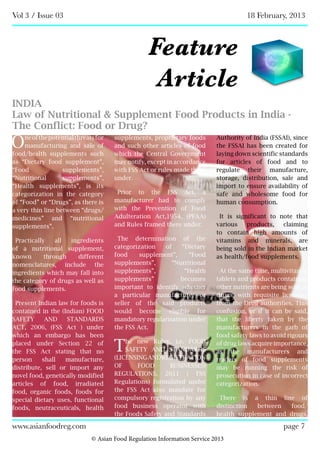 Vol 3 / Issue 03 18 February, 2013
© Asian Food Regulation Information Service 2013
www.asianfoodreg.com page 7
Feature
Article
INDIA
Law of Nutritional & Supplement Food Products in India -
The Conflict: Food or Drug?
Oneofthepotentialthreatsfor
manufacturing and sale of
food/health supplements such
as “Dietary food supplement”,
“Food supplements”,
“Nutritional supplements”,
“Health supplements”, is its
categorization in the category
of “Food” or “Drugs”, as there is
a very thin line between “drugs/
medicines” and “nutritional
supplements”.
Practically all ingredients
of a nutritional supplement,
known through different
nomenclatures, include the
ingredients which may fall into
the category of drugs as well as
food supplements.
Present Indian law for foods is
contained in the (Indian) FOOD
SAFETY AND STANDARDS
ACT, 2006, (FSS Act ) under
which an embargo has been
placed under Section 22 of
the FSS Act stating that no
person shall manufacture,
distribute, sell or import any
novel food, genetically modified
articles of food, irradiated
food, organic foods, foods for
special dietary uses, functional
foods, neutraceuticals, health
supplements, proprietary foods
and such other articles of food
which the Central Government
may notify, except in accordance
with FSS Act or rules made there
under.
Prior to the FSS Act, a
manufacturer had to comply
with the Prevention of Food
Adulteration Act,1954, (PFAA)
and Rules framed there under.
The determination of the
categorization of “Dietary
food supplement”, “Food
supplements”, “Nutritional
supplements”, “Health
supplements” becomes
important to identify whether
a particular manufacturer or
seller of the said products
would become eligible for
mandatory regularisation under
the FSS Act.
The new Rules, i.e. FOOD
SAFETY AND STANDARDS
(LICENSINGANDREGISTRATION
OF FOOD BUSINESSES)
REGULATIONS, 2011 ( FSS
Regulations) formulated under
the FSS Act also mandate for
compulsory registration by any
food business operator with
the Foods Safety and Standards
Authority of India (FSSAI), since
the FSSAI has been created for
laying down scientific standards
for articles of food and to
regulate their manufacture,
storage, distribution, sale and
import to ensure availability of
safe and wholesome food for
human consumption.
It is significant to note that
various products, claiming
to contain high amounts of
vitamins and minerals, are
being sold in the Indian market
as health/food supplements.
At the same time, multivitamin
tablets and products containing
other nutrients are being sold as
drugs, with requisite licensing
from the Drug authorities. This
confusion, or if it can be said,
that the liberty taken by the
manufacturers in the garb of
food safety laws to avoid rigours
of drug laws acquire importance,
as the manufacturers and
traders of food supplements
may be running the risk of
prosecution in case of incorrect
categorization.
There is a thin line of
distinction between food/
health supplement and drugs,
 