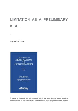 LIMITATION AS A PRELIMINARY
ISSUE
INTRODUCTION
A statute of limitations is a time restriction set by law within which a lawsuit, appeal, or
application must be filed, after which it will be dismissed. Even though limitation has not been
 