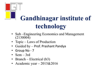 Gandhinagar institute of
technology
• Sub –Engineering Economics and Management
(2130004)
• Topic – Laws of Production
• Guided by – Prof. Prashant Pandya
• Group No - 7
• Sem – 3rd
• Branch – Electrical (b3)
• Academic year – 2015&2016
 