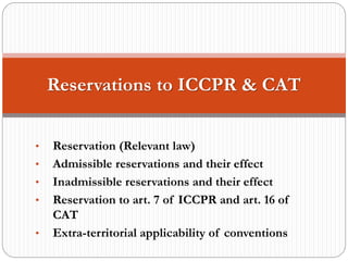 • Reservation (Relevant law)
• Admissible reservations and their effect
• Inadmissible reservations and their effect
• Reservation to art. 7 of ICCPR and art. 16 of
CAT
• Extra-territorial applicability of conventions
Reservations to ICCPR & CAT
 