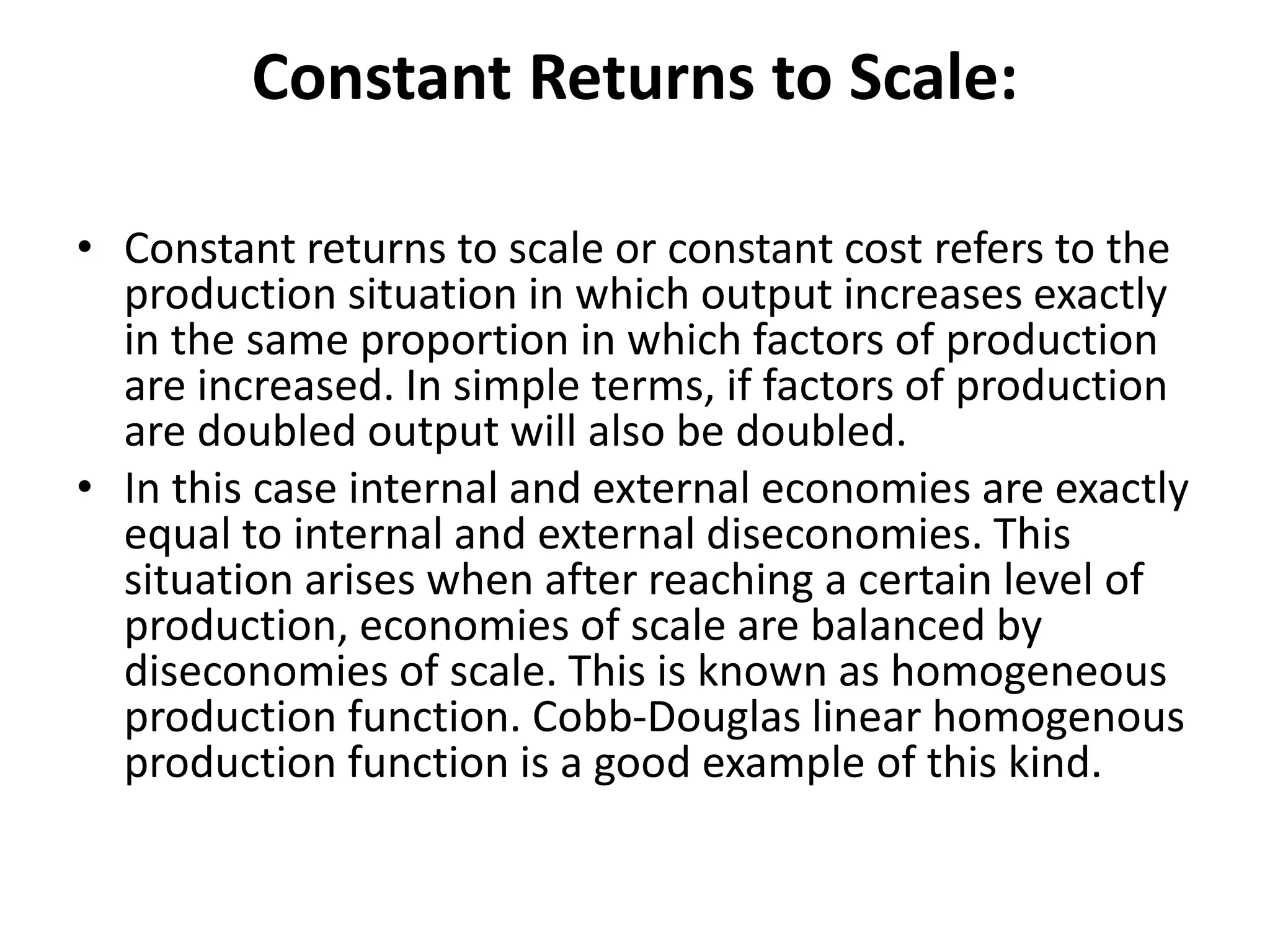 Constant Returns to Scale:
• Constant returns to scale or constant cost refers to the
production situation in which output increases exactly
in the same proportion in which factors of production
are increased. In simple terms, if factors of production
are doubled output will also be doubled.
• In this case internal and external economies are exactly
equal to internal and external diseconomies. This
situation arises when after reaching a certain level of
production, economies of scale are balanced by
diseconomies of scale. This is known as homogeneous
production function. Cobb-Douglas linear homogenous
production function is a good example of this kind.
 