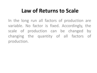 Law of Returns to Scale
In the long run all factors of production are
variable. No factor is fixed. Accordingly, the
scale of production can be changed by
changing the quantity of all factors of
production.
 