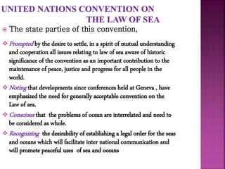  The state parties of this convention,
 Prompted by the desire to settle, in a spirit of mutual understanding
and cooperation all issues relating to law of sea aware of historic
significance of the convention as an important contribution to the
maintenance of peace, justice and progress for all people in the
world.
 Noting that developments since conferences held at Geneva , have
emphasized the need for generally acceptable convention on the
Law of sea.
 Conscious that the problems of ocean are interrelated and need to
be considered as whole.
 Recognizing the desirability of establishing a legal order for the seas
and oceans which will facilitate inter national communication and
will promote peaceful uses of sea and oceans
 
