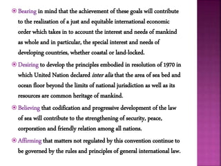  Bearing in mind that the achievement of these goals will contribute
to the realization of a just and equitable international economic
order which takes in to account the interest and needs of mankind
as whole and in particular, the special interest and needs of
developing countries, whether coastal or land-locked.
 Desiring to develop the principles embodied in resolution of 1970 in
which United Nation declared inter alia that the area of sea bed and
ocean floor beyond the limits of national jurisdiction as well as its
resources are common heritage of mankind.
 Believing that codification and progressive development of the law
of sea will contribute to the strengthening of security, peace,
corporation and friendly relation among all nations.
 Affirming that matters not regulated by this convention continue to
be governed by the rules and principles of general international law.
 