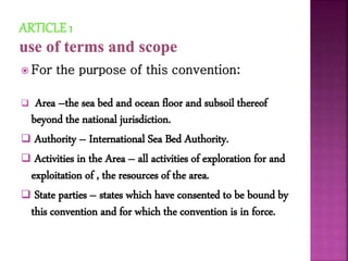  For the purpose of this convention:
 Area –the sea bed and ocean floor and subsoil thereof
beyond the national jurisdiction.
 Authority – International Sea Bed Authority.
 Activities in the Area – all activities of exploration for and
exploitation of , the resources of the area.
 State parties – states which have consented to be bound by
this convention and for which the convention is in force.
 