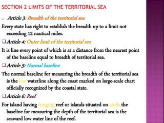 SECTION 2 LIMITS OF THE TERRITORIAL SEA
 Article 3: Breadth of the territorial sea
Every state has right to establish the breadth up to a limit not
exceeding 12 nautical miles.
Article 4: Outer limit of the territorial sea
It is line every point of which is at a distance from the nearest point
of the baseline equal to breadth of territorial sea.
Article 5: Normal baseline
The normal baseline for measuring the breadth of the territorial sea
is the low waterline along the coast marked on large-scale chart
officially recognized by the coastal state.
Article 6: Reef
For island having fringing reef or islands situated on atolls the
baseline for measuring the depth of the territorial sea is the
seaward low water line of the reef.
 