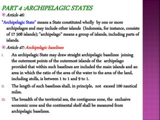  Article 46:
"Archipelagic State" means a State constituted wholly by one or more
archipelagos and may include other islands (Indonesia, for instance, consists
of 17 508 islands); "archipelago" means a group of islands, including parts of
islands.
 Article 47: Archipelagic baselines
I. An archipelagic State may draw straight archipelagic baselines joining
the outermost points of the outermost islands of the archipelago
provided that within such baselines are included the main islands and an
area in which the ratio of the area of the water to the area of the land,
including atolls, is between 1 to 1 and 9 to 1.
II. The length of such baselines shall, in principle, not exceed 100 nautical
miles.
III. The breadth of the territorial sea, the contiguous zone, the exclusive
economic zone and the continental shelf shall be measured from
archipelagic baselines.
PART 4 :ARCHIPELAGIC STATES
 