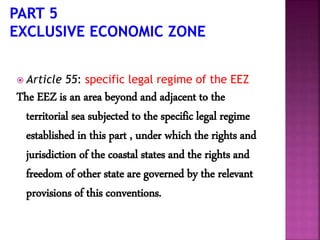  Article 55: specific legal regime of the EEZ
The EEZ is an area beyond and adjacent to the
territorial sea subjected to the specific legal regime
established in this part , under which the rights and
jurisdiction of the coastal states and the rights and
freedom of other state are governed by the relevant
provisions of this conventions.
 
