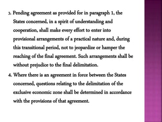 3. Pending agreement as provided for in paragraph 1, the
States concerned, in a spirit of understanding and
cooperation, shall make every effort to enter into
provisional arrangements of a practical nature and, during
this transitional period, not to jeopardize or hamper the
reaching of the final agreement. Such arrangements shall be
without prejudice to the final delimitation.
4. Where there is an agreement in force between the States
concerned, questions relating to the delimitation of the
exclusive economic zone shall be determined in accordance
with the provisions of that agreement.
 