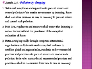 Article 210 : Pollution by dumping
1. States shall adopt laws and regulations to prevent, reduce and
control pollution of the marine environment by dumping. States
shall take other measures as may be necessary to prevent, reduce
and control such pollution.
2. Such laws, regulations and measures shall ensure that dumping is
not carried out without the permission of the competent
authorities of States.
3. States, acting especially through competent international
organizations or diplomatic conference, shall endeavor to
establish global and regional rules, standards and recommended
practices and procedures to prevent, reduce and control such
pollution. Such rules, standards and recommended practices and
procedures shall be re-examined from time to time as necessary.
 