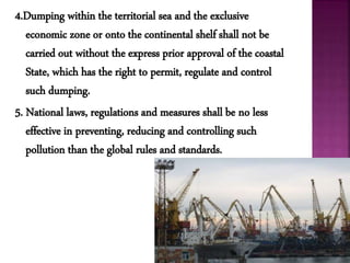 4.Dumping within the territorial sea and the exclusive
economic zone or onto the continental shelf shall not be
carried out without the express prior approval of the coastal
State, which has the right to permit, regulate and control
such dumping.
5. National laws, regulations and measures shall be no less
effective in preventing, reducing and controlling such
pollution than the global rules and standards.
 