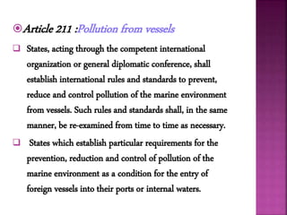 Article 211 :Pollution from vessels
 States, acting through the competent international
organization or general diplomatic conference, shall
establish international rules and standards to prevent,
reduce and control pollution of the marine environment
from vessels. Such rules and standards shall, in the same
manner, be re-examined from time to time as necessary.
 States which establish particular requirements for the
prevention, reduction and control of pollution of the
marine environment as a condition for the entry of
foreign vessels into their ports or internal waters.
 