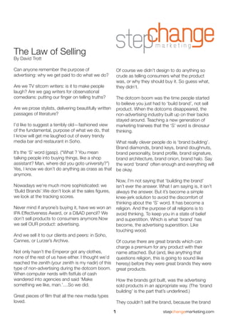 The Law of Selling
By David Trott

Can anyone remember the purpose of                          Of course we didn’t design to do anything so
advertising: why we get paid to do what we do?              crude as telling consumers what the product
                                                            was, or why they should buy it. So guess what,
Are we TV sitcom writers: is it to make people              they didn‘t.
laugh? Are we gag writers for observational
comedians: putting our finger on telling truths?            The dotcom boom was the time people started
                                                            to believe you just had to ‘build brand’, not sell
Are we prose stylists, delivering beautifully written       product. When the dotcoms disappeared, the
passages of literature?                                     non-advertising industry built up on their backs
                                                            stayed around. Teaching a new generation of
I’d like to suggest a terribly old—fashioned view           marketing trainees that the ‘S’ word is dinosaur
of the fundamental, purpose of what we do, that             thinking.
I know will get me laughed out of every trendy
media bar and restaurant in Soho.                    What really clever people do is ‘brand building’.
                                                     Brand diamonds, brand keys, brand doughnuts,
lt’s the ‘S’ word (gasp). (“What ? You mean          brand personality, brand profile, brand signature,
talking people into buying things, like a shop       brand architecture, brand onion, brand halo. Say
assistant? Man, where did you goto university?”)     the word ‘brand’ often enough and everything will
Yes, I know we don’t do anything as crass as that be okay.
anymore.
                                                     Now, I’m not saying that ‘building the brand’
Nowadays we‘re much more sophisticated: we           isn’t ever the answer. What I am saying is, it isn’t
‘Build Brands’.We don’t look at the sales figures, always the answer. But it’s become a simple
we look at the tracking scores.                      knee-jerk solution to avoid the discomfort of
                                                     thinking about the ‘S’ word. lt has become a
Never mind if anyone’s buying it, have we won an religion. And the purpose of all religions is to
IPA Effectiveness Award, or a D&AD pencil? We        avoid thinking. To keep you in a state of belief
don’t sell products to consumers anymore.Now         and superstition. Which is what ‘brand’ has
we sell OUR product: advertising.                    become, the advertising superstition. Like
                                                     touching wood.
And we sell it to our clients and peers: in Soho,
Cannes, or Lurzer’s Archive.                         Of course there are great brands which can
                                                     charge a premium for any product with their
Not only hasn’t the Emperor got any clothes,         name attached. But (and, like anything that
none of the rest of us have either. I thought we’d   questions religion, this is going to sound like
reached the zenith (your zenith is my nadir) of this heresy) before they were great brands they were
type of non-advertising during the dotcom boom. great products.
When computer nerds with fistfuls of cash
wandered into agencies and said ‘Make                How the brands got built, was the advertising
something we like, man.’....So we did.               sold products in an appropriate way. (The ‘brand
                                                     building’ is the part that’s underlined.)
Great pieces of film that all the new media types
loved.                                               They couldn’t sell the brand, because the brand

                                                        1                            stepchangemarketing.com
 