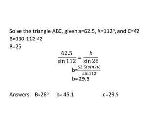 Solve the triangle ABC, given a=62.5, A=112o, and C=42
B=180-112-42
B=26
62.5
sin 112
=
𝑏
sin 26
b=
62.5(𝑠𝑖𝑛26)
𝑠𝑖𝑛112
b= 29.5
Answers B=26o b= 45.1 c=29.5
 